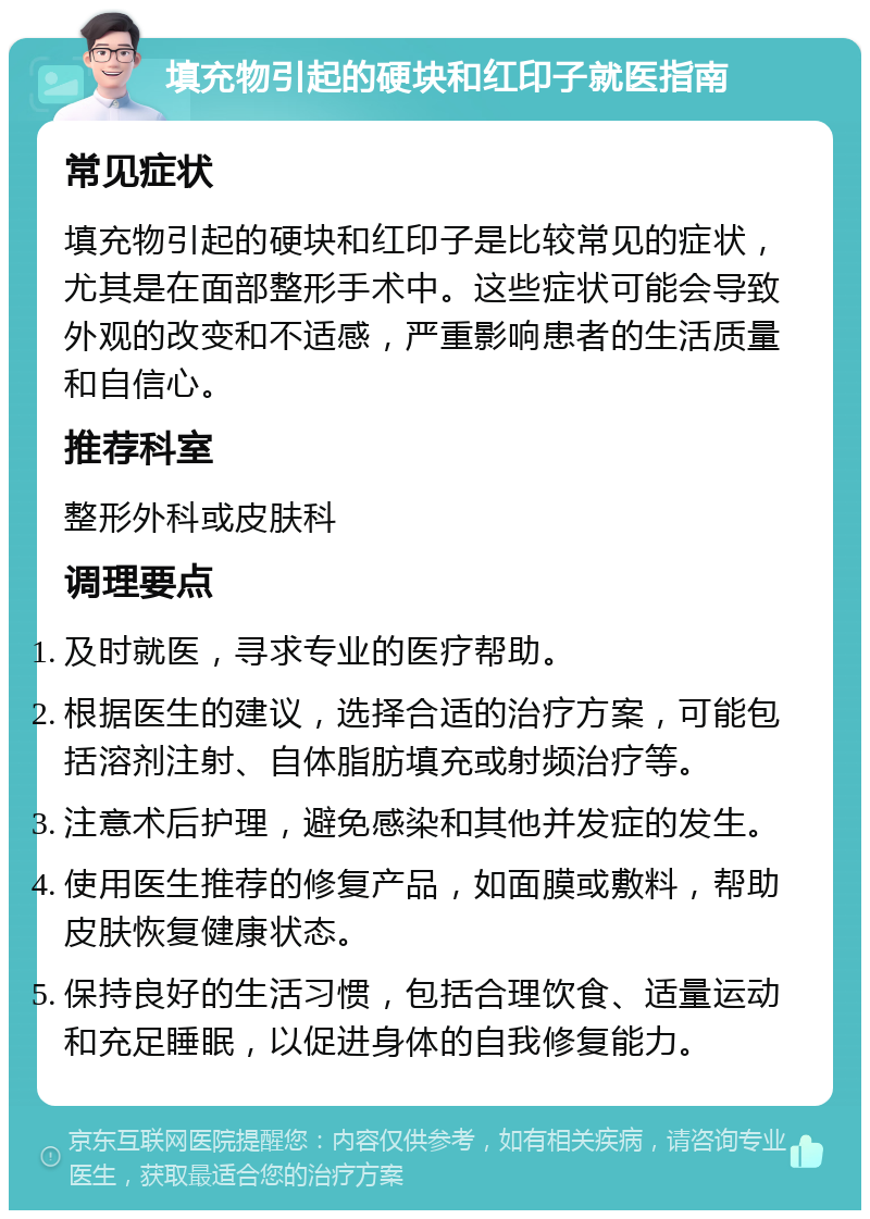 填充物引起的硬块和红印子就医指南 常见症状 填充物引起的硬块和红印子是比较常见的症状，尤其是在面部整形手术中。这些症状可能会导致外观的改变和不适感，严重影响患者的生活质量和自信心。 推荐科室 整形外科或皮肤科 调理要点 及时就医，寻求专业的医疗帮助。 根据医生的建议，选择合适的治疗方案，可能包括溶剂注射、自体脂肪填充或射频治疗等。 注意术后护理，避免感染和其他并发症的发生。 使用医生推荐的修复产品，如面膜或敷料，帮助皮肤恢复健康状态。 保持良好的生活习惯，包括合理饮食、适量运动和充足睡眠，以促进身体的自我修复能力。