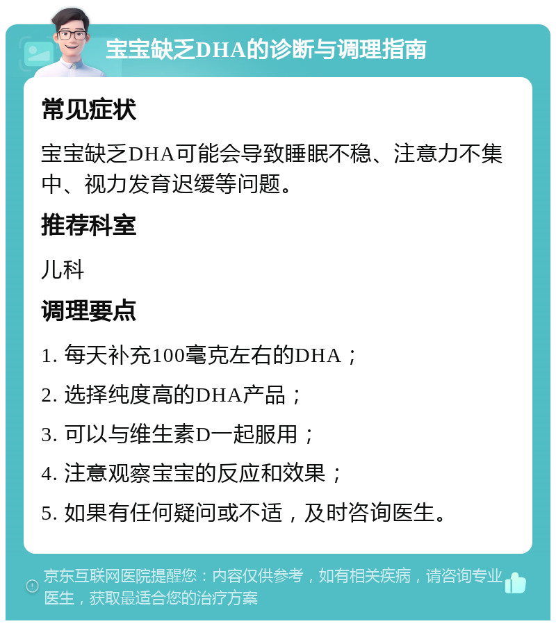 宝宝缺乏DHA的诊断与调理指南 常见症状 宝宝缺乏DHA可能会导致睡眠不稳、注意力不集中、视力发育迟缓等问题。 推荐科室 儿科 调理要点 1. 每天补充100毫克左右的DHA； 2. 选择纯度高的DHA产品； 3. 可以与维生素D一起服用； 4. 注意观察宝宝的反应和效果； 5. 如果有任何疑问或不适，及时咨询医生。