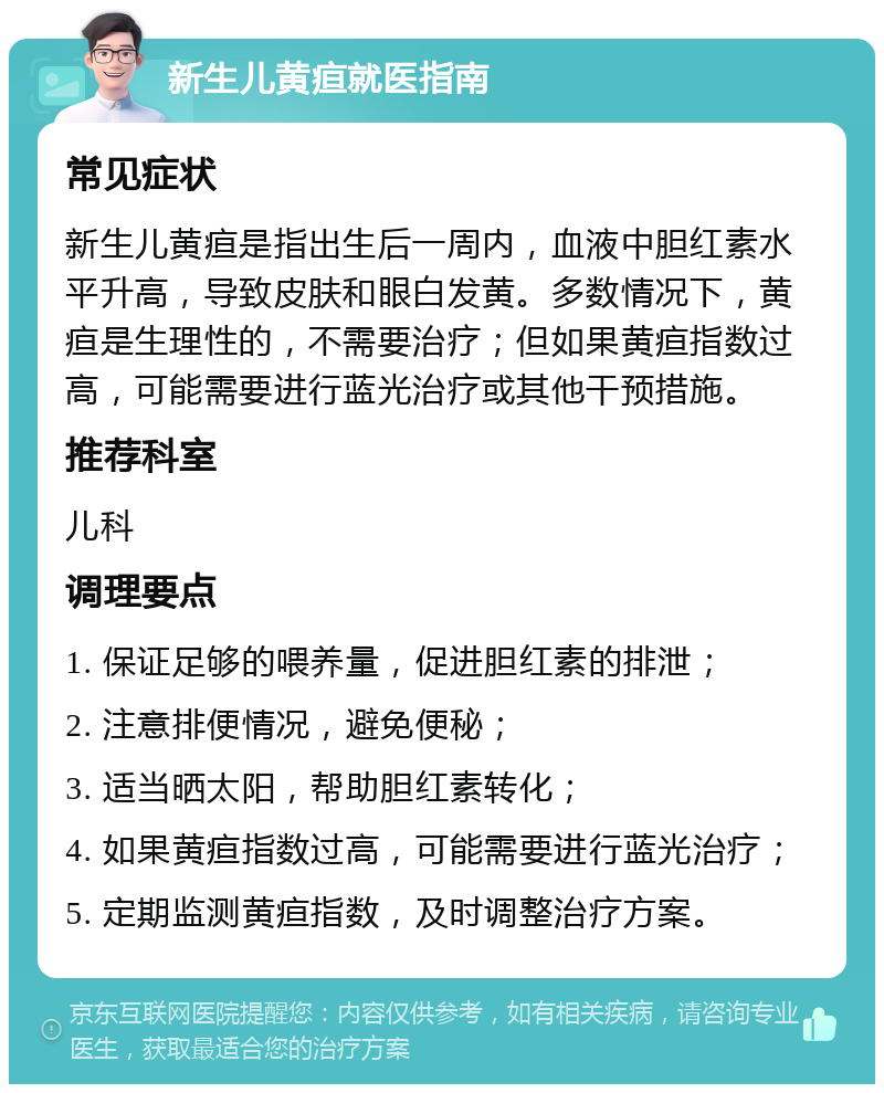 新生儿黄疸就医指南 常见症状 新生儿黄疸是指出生后一周内，血液中胆红素水平升高，导致皮肤和眼白发黄。多数情况下，黄疸是生理性的，不需要治疗；但如果黄疸指数过高，可能需要进行蓝光治疗或其他干预措施。 推荐科室 儿科 调理要点 1. 保证足够的喂养量，促进胆红素的排泄； 2. 注意排便情况，避免便秘； 3. 适当晒太阳，帮助胆红素转化； 4. 如果黄疸指数过高，可能需要进行蓝光治疗； 5. 定期监测黄疸指数，及时调整治疗方案。