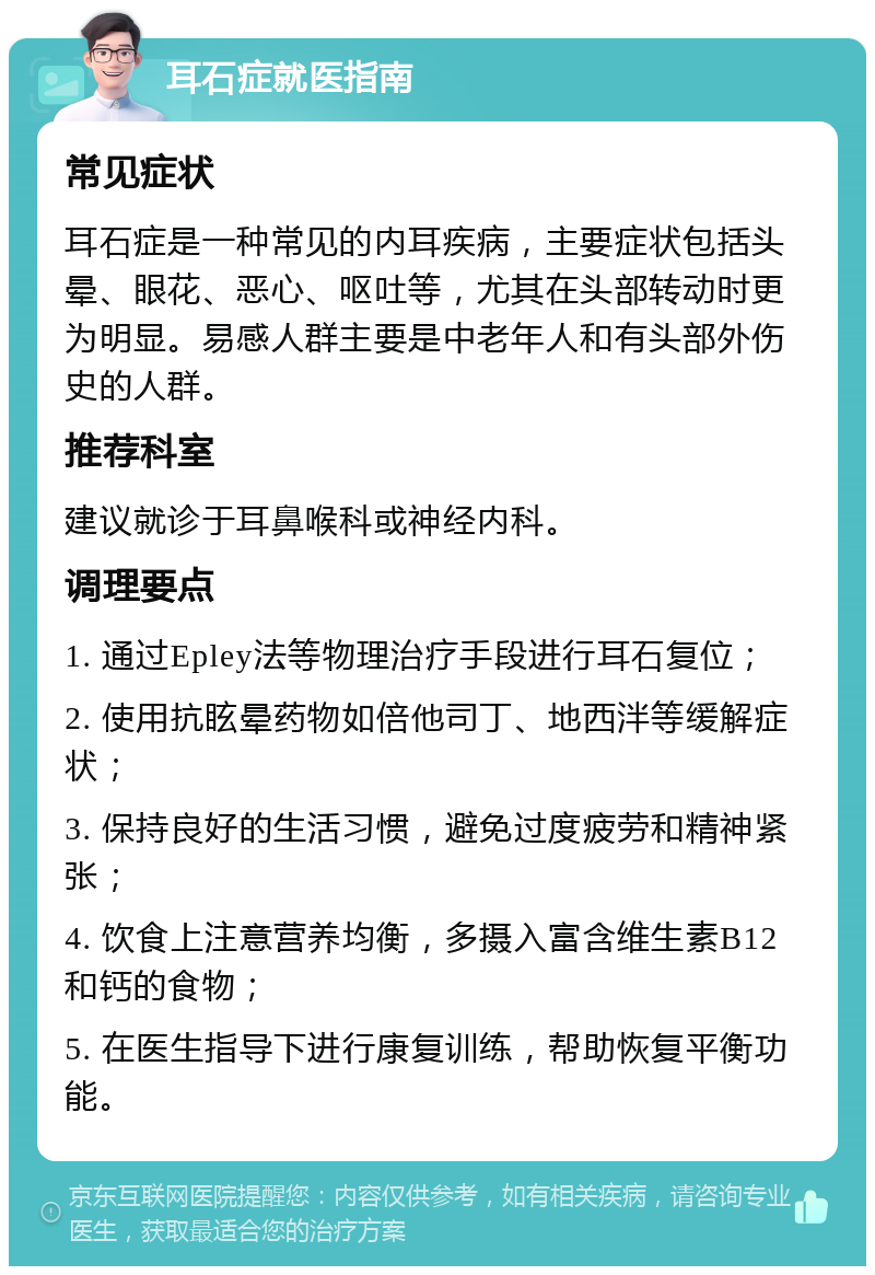 耳石症就医指南 常见症状 耳石症是一种常见的内耳疾病，主要症状包括头晕、眼花、恶心、呕吐等，尤其在头部转动时更为明显。易感人群主要是中老年人和有头部外伤史的人群。 推荐科室 建议就诊于耳鼻喉科或神经内科。 调理要点 1. 通过Epley法等物理治疗手段进行耳石复位； 2. 使用抗眩晕药物如倍他司丁、地西泮等缓解症状； 3. 保持良好的生活习惯，避免过度疲劳和精神紧张； 4. 饮食上注意营养均衡，多摄入富含维生素B12和钙的食物； 5. 在医生指导下进行康复训练，帮助恢复平衡功能。