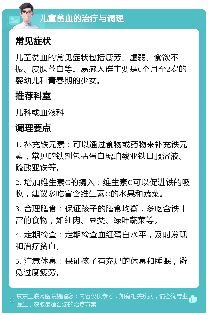 儿童贫血的治疗与调理 常见症状 儿童贫血的常见症状包括疲劳、虚弱、食欲不振、皮肤苍白等。易感人群主要是6个月至2岁的婴幼儿和青春期的少女。 推荐科室 儿科或血液科 调理要点 1. 补充铁元素：可以通过食物或药物来补充铁元素，常见的铁剂包括蛋白琥珀酸亚铁口服溶液、硫酸亚铁等。 2. 增加维生素C的摄入：维生素C可以促进铁的吸收，建议多吃富含维生素C的水果和蔬菜。 3. 合理膳食：保证孩子的膳食均衡，多吃含铁丰富的食物，如红肉、豆类、绿叶蔬菜等。 4. 定期检查：定期检查血红蛋白水平，及时发现和治疗贫血。 5. 注意休息：保证孩子有充足的休息和睡眠，避免过度疲劳。