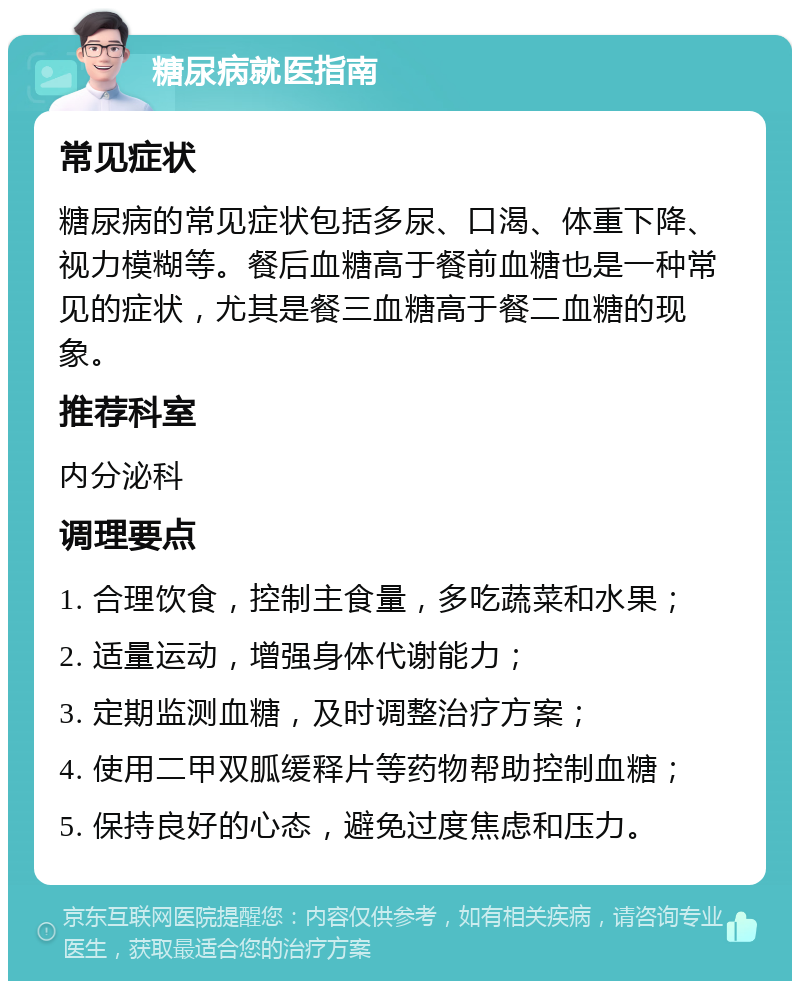 糖尿病就医指南 常见症状 糖尿病的常见症状包括多尿、口渴、体重下降、视力模糊等。餐后血糖高于餐前血糖也是一种常见的症状，尤其是餐三血糖高于餐二血糖的现象。 推荐科室 内分泌科 调理要点 1. 合理饮食，控制主食量，多吃蔬菜和水果； 2. 适量运动，增强身体代谢能力； 3. 定期监测血糖，及时调整治疗方案； 4. 使用二甲双胍缓释片等药物帮助控制血糖； 5. 保持良好的心态，避免过度焦虑和压力。