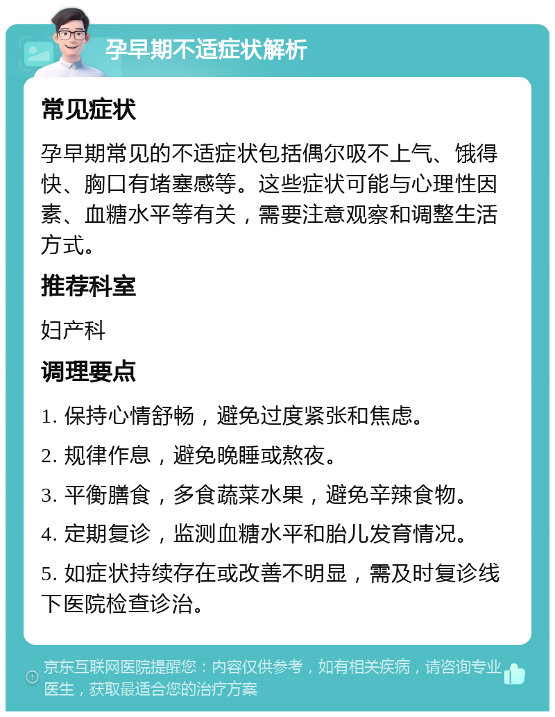 孕早期不适症状解析 常见症状 孕早期常见的不适症状包括偶尔吸不上气、饿得快、胸口有堵塞感等。这些症状可能与心理性因素、血糖水平等有关，需要注意观察和调整生活方式。 推荐科室 妇产科 调理要点 1. 保持心情舒畅，避免过度紧张和焦虑。 2. 规律作息，避免晚睡或熬夜。 3. 平衡膳食，多食蔬菜水果，避免辛辣食物。 4. 定期复诊，监测血糖水平和胎儿发育情况。 5. 如症状持续存在或改善不明显，需及时复诊线下医院检查诊治。