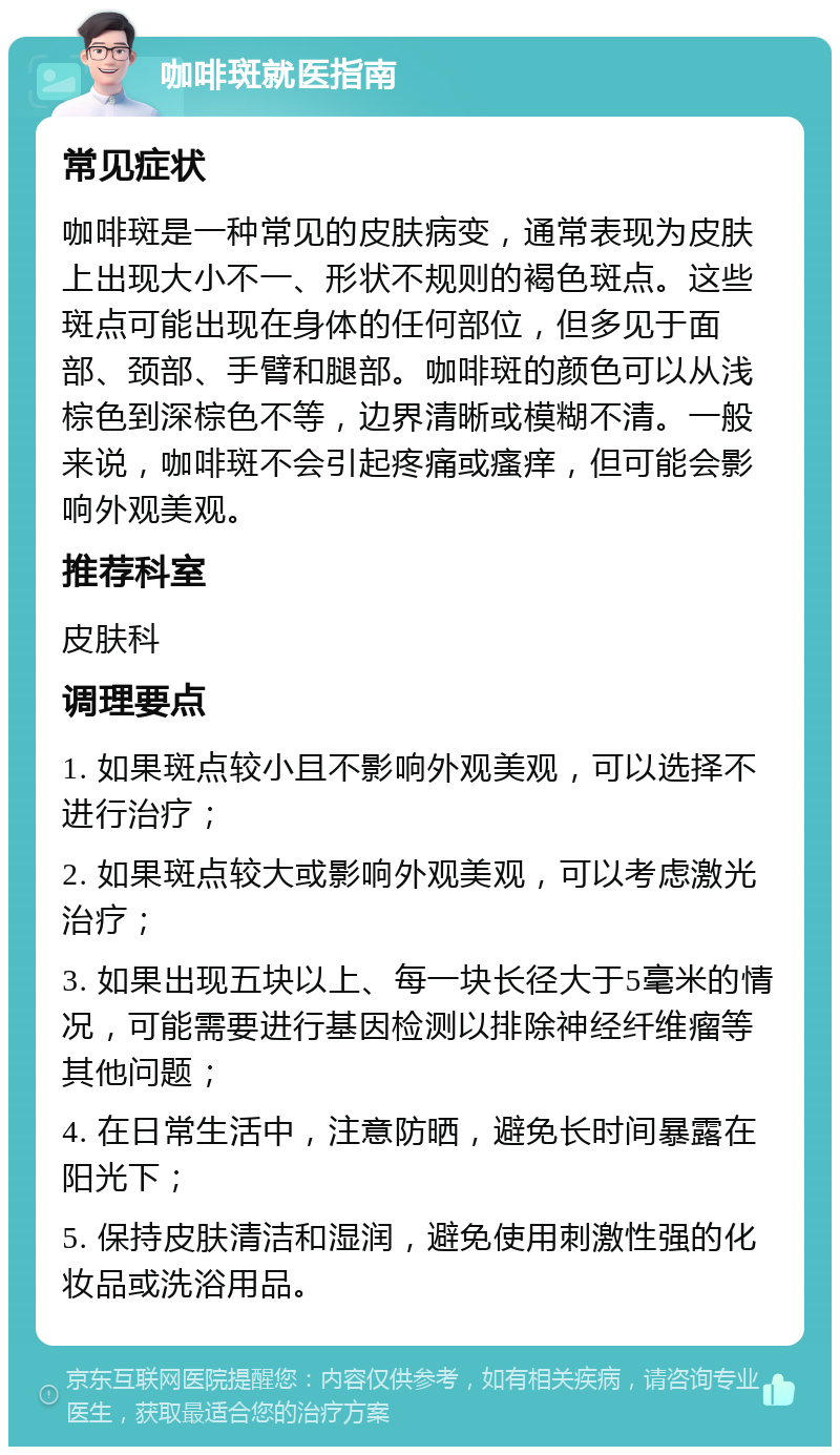 咖啡斑就医指南 常见症状 咖啡斑是一种常见的皮肤病变，通常表现为皮肤上出现大小不一、形状不规则的褐色斑点。这些斑点可能出现在身体的任何部位，但多见于面部、颈部、手臂和腿部。咖啡斑的颜色可以从浅棕色到深棕色不等，边界清晰或模糊不清。一般来说，咖啡斑不会引起疼痛或瘙痒，但可能会影响外观美观。 推荐科室 皮肤科 调理要点 1. 如果斑点较小且不影响外观美观，可以选择不进行治疗； 2. 如果斑点较大或影响外观美观，可以考虑激光治疗； 3. 如果出现五块以上、每一块长径大于5毫米的情况，可能需要进行基因检测以排除神经纤维瘤等其他问题； 4. 在日常生活中，注意防晒，避免长时间暴露在阳光下； 5. 保持皮肤清洁和湿润，避免使用刺激性强的化妆品或洗浴用品。