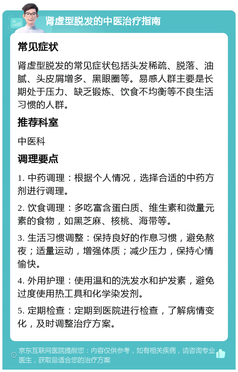 肾虚型脱发的中医治疗指南 常见症状 肾虚型脱发的常见症状包括头发稀疏、脱落、油腻、头皮屑增多、黑眼圈等。易感人群主要是长期处于压力、缺乏锻炼、饮食不均衡等不良生活习惯的人群。 推荐科室 中医科 调理要点 1. 中药调理：根据个人情况，选择合适的中药方剂进行调理。 2. 饮食调理：多吃富含蛋白质、维生素和微量元素的食物，如黑芝麻、核桃、海带等。 3. 生活习惯调整：保持良好的作息习惯，避免熬夜；适量运动，增强体质；减少压力，保持心情愉快。 4. 外用护理：使用温和的洗发水和护发素，避免过度使用热工具和化学染发剂。 5. 定期检查：定期到医院进行检查，了解病情变化，及时调整治疗方案。