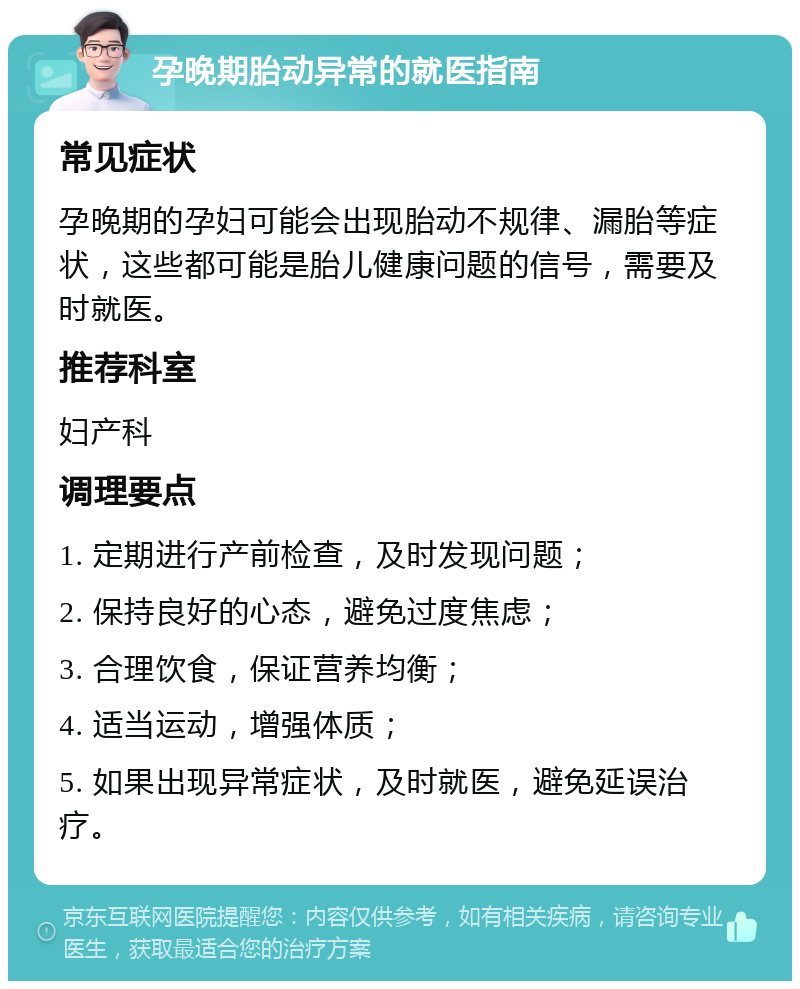 孕晚期胎动异常的就医指南 常见症状 孕晚期的孕妇可能会出现胎动不规律、漏胎等症状，这些都可能是胎儿健康问题的信号，需要及时就医。 推荐科室 妇产科 调理要点 1. 定期进行产前检查，及时发现问题； 2. 保持良好的心态，避免过度焦虑； 3. 合理饮食，保证营养均衡； 4. 适当运动，增强体质； 5. 如果出现异常症状，及时就医，避免延误治疗。