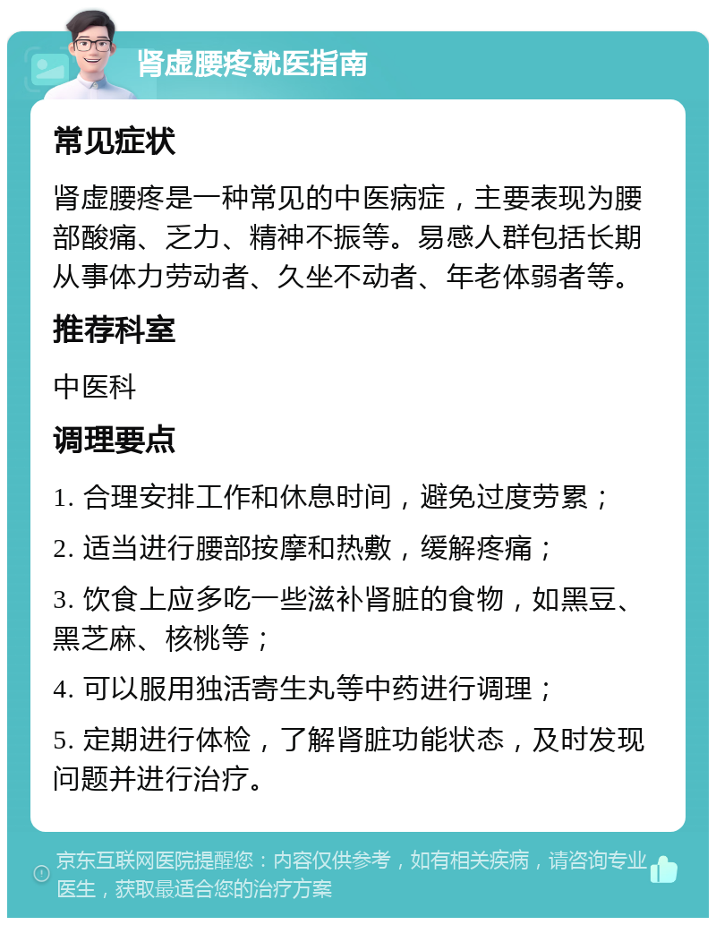 肾虚腰疼就医指南 常见症状 肾虚腰疼是一种常见的中医病症，主要表现为腰部酸痛、乏力、精神不振等。易感人群包括长期从事体力劳动者、久坐不动者、年老体弱者等。 推荐科室 中医科 调理要点 1. 合理安排工作和休息时间，避免过度劳累； 2. 适当进行腰部按摩和热敷，缓解疼痛； 3. 饮食上应多吃一些滋补肾脏的食物，如黑豆、黑芝麻、核桃等； 4. 可以服用独活寄生丸等中药进行调理； 5. 定期进行体检，了解肾脏功能状态，及时发现问题并进行治疗。