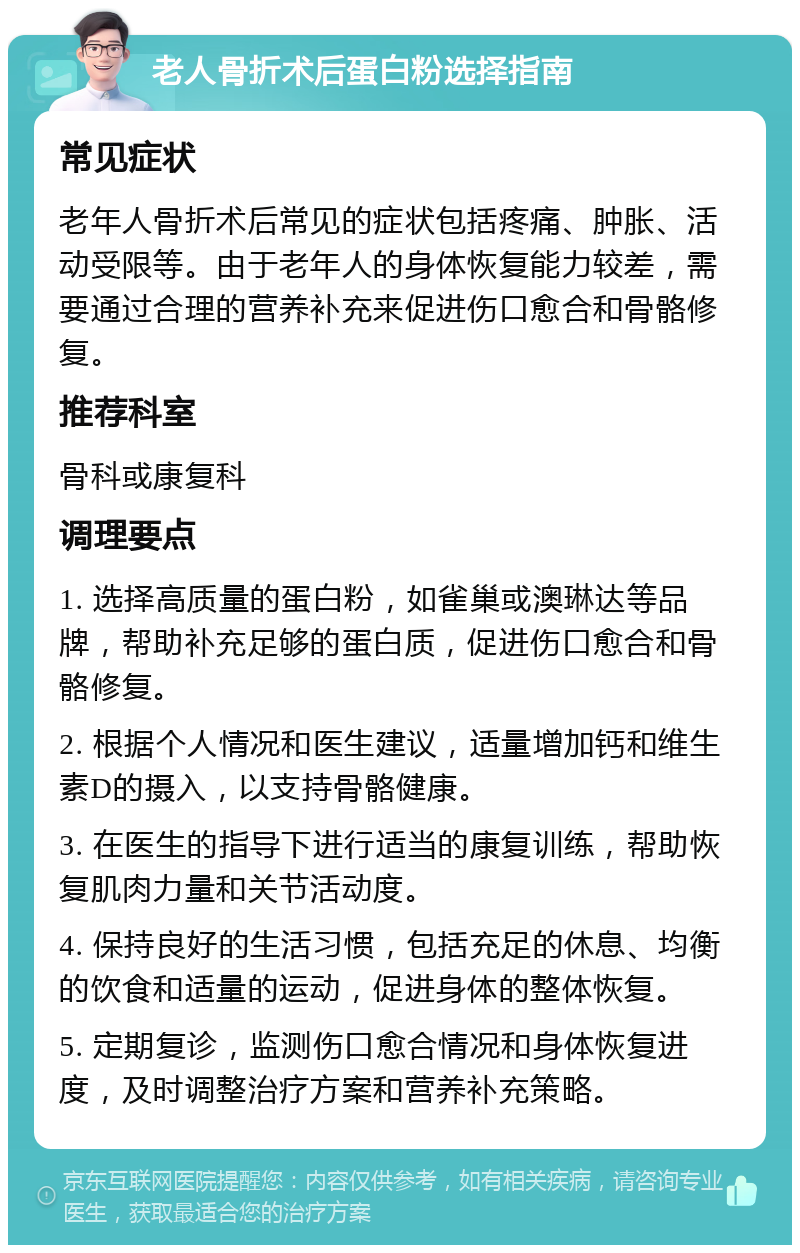 老人骨折术后蛋白粉选择指南 常见症状 老年人骨折术后常见的症状包括疼痛、肿胀、活动受限等。由于老年人的身体恢复能力较差，需要通过合理的营养补充来促进伤口愈合和骨骼修复。 推荐科室 骨科或康复科 调理要点 1. 选择高质量的蛋白粉，如雀巢或澳琳达等品牌，帮助补充足够的蛋白质，促进伤口愈合和骨骼修复。 2. 根据个人情况和医生建议，适量增加钙和维生素D的摄入，以支持骨骼健康。 3. 在医生的指导下进行适当的康复训练，帮助恢复肌肉力量和关节活动度。 4. 保持良好的生活习惯，包括充足的休息、均衡的饮食和适量的运动，促进身体的整体恢复。 5. 定期复诊，监测伤口愈合情况和身体恢复进度，及时调整治疗方案和营养补充策略。