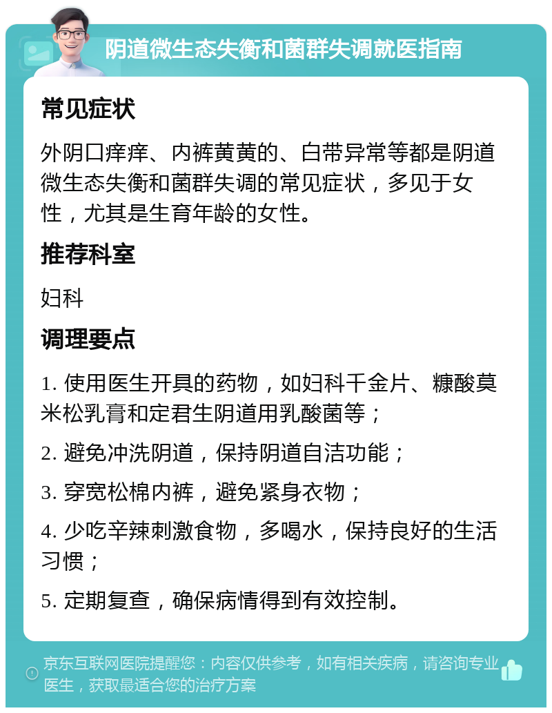 阴道微生态失衡和菌群失调就医指南 常见症状 外阴口痒痒、内裤黄黄的、白带异常等都是阴道微生态失衡和菌群失调的常见症状，多见于女性，尤其是生育年龄的女性。 推荐科室 妇科 调理要点 1. 使用医生开具的药物，如妇科千金片、糠酸莫米松乳膏和定君生阴道用乳酸菌等； 2. 避免冲洗阴道，保持阴道自洁功能； 3. 穿宽松棉内裤，避免紧身衣物； 4. 少吃辛辣刺激食物，多喝水，保持良好的生活习惯； 5. 定期复查，确保病情得到有效控制。