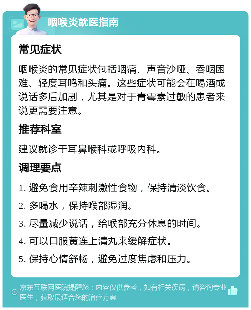 咽喉炎就医指南 常见症状 咽喉炎的常见症状包括咽痛、声音沙哑、吞咽困难、轻度耳鸣和头痛。这些症状可能会在喝酒或说话多后加剧，尤其是对于青霉素过敏的患者来说更需要注意。 推荐科室 建议就诊于耳鼻喉科或呼吸内科。 调理要点 1. 避免食用辛辣刺激性食物，保持清淡饮食。 2. 多喝水，保持喉部湿润。 3. 尽量减少说话，给喉部充分休息的时间。 4. 可以口服黄连上清丸来缓解症状。 5. 保持心情舒畅，避免过度焦虑和压力。