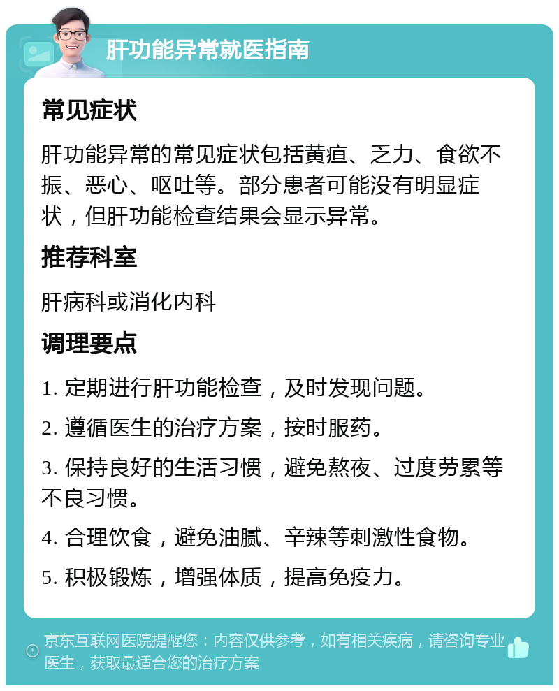 肝功能异常就医指南 常见症状 肝功能异常的常见症状包括黄疸、乏力、食欲不振、恶心、呕吐等。部分患者可能没有明显症状，但肝功能检查结果会显示异常。 推荐科室 肝病科或消化内科 调理要点 1. 定期进行肝功能检查，及时发现问题。 2. 遵循医生的治疗方案，按时服药。 3. 保持良好的生活习惯，避免熬夜、过度劳累等不良习惯。 4. 合理饮食，避免油腻、辛辣等刺激性食物。 5. 积极锻炼，增强体质，提高免疫力。