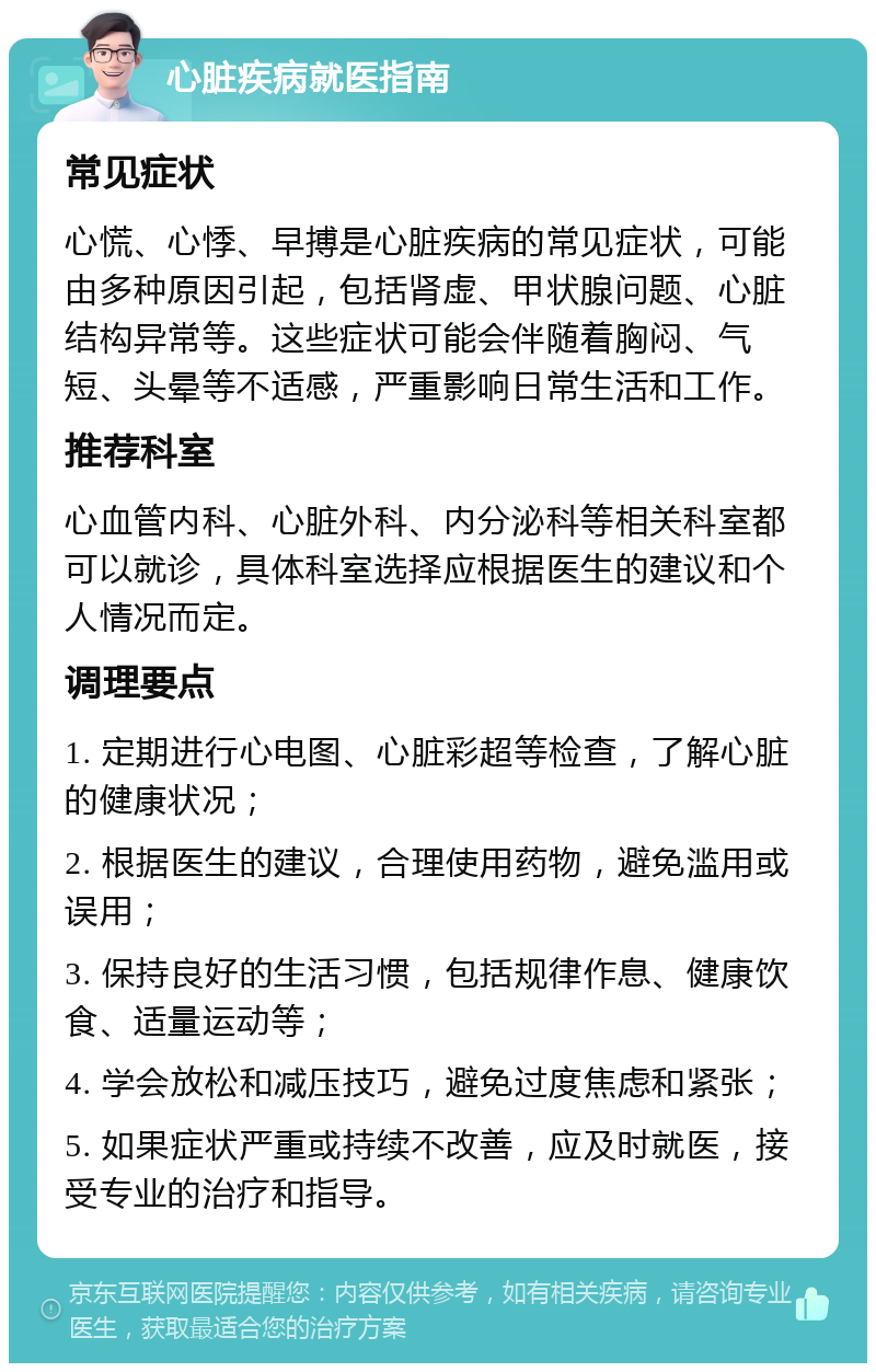 心脏疾病就医指南 常见症状 心慌、心悸、早搏是心脏疾病的常见症状，可能由多种原因引起，包括肾虚、甲状腺问题、心脏结构异常等。这些症状可能会伴随着胸闷、气短、头晕等不适感，严重影响日常生活和工作。 推荐科室 心血管内科、心脏外科、内分泌科等相关科室都可以就诊，具体科室选择应根据医生的建议和个人情况而定。 调理要点 1. 定期进行心电图、心脏彩超等检查，了解心脏的健康状况； 2. 根据医生的建议，合理使用药物，避免滥用或误用； 3. 保持良好的生活习惯，包括规律作息、健康饮食、适量运动等； 4. 学会放松和减压技巧，避免过度焦虑和紧张； 5. 如果症状严重或持续不改善，应及时就医，接受专业的治疗和指导。