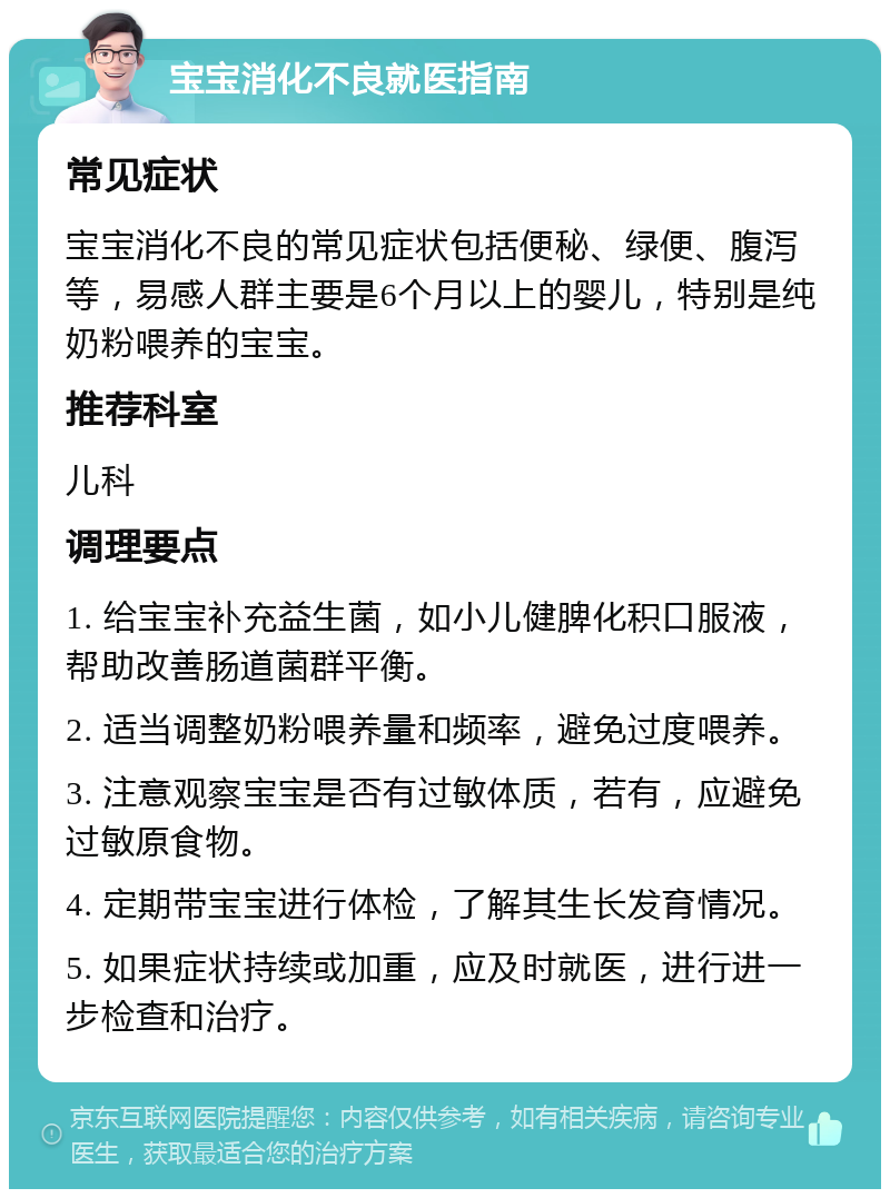 宝宝消化不良就医指南 常见症状 宝宝消化不良的常见症状包括便秘、绿便、腹泻等，易感人群主要是6个月以上的婴儿，特别是纯奶粉喂养的宝宝。 推荐科室 儿科 调理要点 1. 给宝宝补充益生菌，如小儿健脾化积口服液，帮助改善肠道菌群平衡。 2. 适当调整奶粉喂养量和频率，避免过度喂养。 3. 注意观察宝宝是否有过敏体质，若有，应避免过敏原食物。 4. 定期带宝宝进行体检，了解其生长发育情况。 5. 如果症状持续或加重，应及时就医，进行进一步检查和治疗。