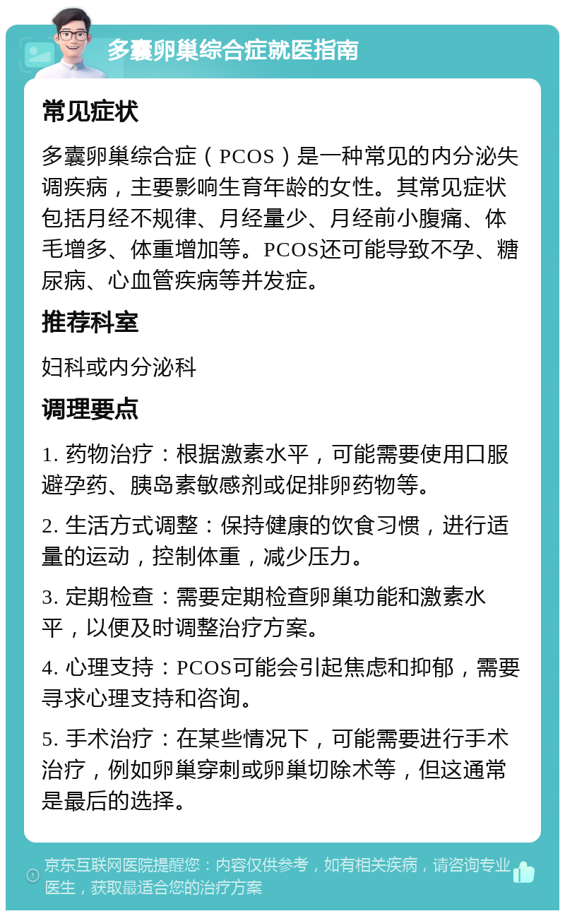 多囊卵巢综合症就医指南 常见症状 多囊卵巢综合症（PCOS）是一种常见的内分泌失调疾病，主要影响生育年龄的女性。其常见症状包括月经不规律、月经量少、月经前小腹痛、体毛增多、体重增加等。PCOS还可能导致不孕、糖尿病、心血管疾病等并发症。 推荐科室 妇科或内分泌科 调理要点 1. 药物治疗：根据激素水平，可能需要使用口服避孕药、胰岛素敏感剂或促排卵药物等。 2. 生活方式调整：保持健康的饮食习惯，进行适量的运动，控制体重，减少压力。 3. 定期检查：需要定期检查卵巢功能和激素水平，以便及时调整治疗方案。 4. 心理支持：PCOS可能会引起焦虑和抑郁，需要寻求心理支持和咨询。 5. 手术治疗：在某些情况下，可能需要进行手术治疗，例如卵巢穿刺或卵巢切除术等，但这通常是最后的选择。