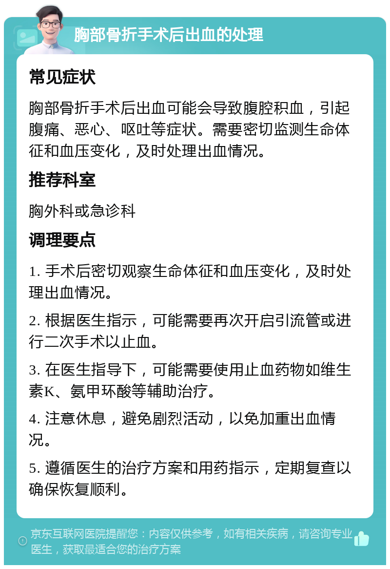 胸部骨折手术后出血的处理 常见症状 胸部骨折手术后出血可能会导致腹腔积血，引起腹痛、恶心、呕吐等症状。需要密切监测生命体征和血压变化，及时处理出血情况。 推荐科室 胸外科或急诊科 调理要点 1. 手术后密切观察生命体征和血压变化，及时处理出血情况。 2. 根据医生指示，可能需要再次开启引流管或进行二次手术以止血。 3. 在医生指导下，可能需要使用止血药物如维生素K、氨甲环酸等辅助治疗。 4. 注意休息，避免剧烈活动，以免加重出血情况。 5. 遵循医生的治疗方案和用药指示，定期复查以确保恢复顺利。