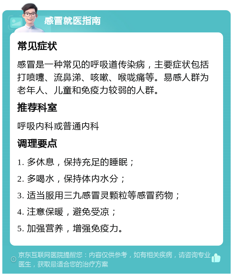 感冒就医指南 常见症状 感冒是一种常见的呼吸道传染病，主要症状包括打喷嚏、流鼻涕、咳嗽、喉咙痛等。易感人群为老年人、儿童和免疫力较弱的人群。 推荐科室 呼吸内科或普通内科 调理要点 1. 多休息，保持充足的睡眠； 2. 多喝水，保持体内水分； 3. 适当服用三九感冒灵颗粒等感冒药物； 4. 注意保暖，避免受凉； 5. 加强营养，增强免疫力。