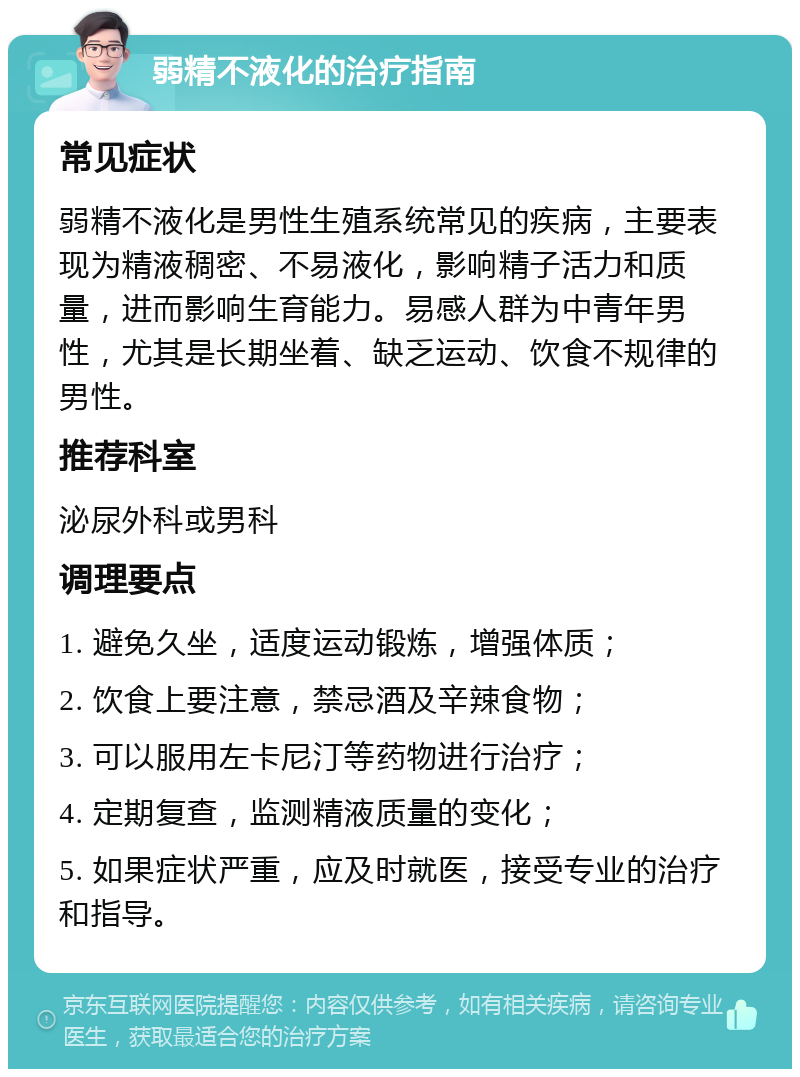 弱精不液化的治疗指南 常见症状 弱精不液化是男性生殖系统常见的疾病，主要表现为精液稠密、不易液化，影响精子活力和质量，进而影响生育能力。易感人群为中青年男性，尤其是长期坐着、缺乏运动、饮食不规律的男性。 推荐科室 泌尿外科或男科 调理要点 1. 避免久坐，适度运动锻炼，增强体质； 2. 饮食上要注意，禁忌酒及辛辣食物； 3. 可以服用左卡尼汀等药物进行治疗； 4. 定期复查，监测精液质量的变化； 5. 如果症状严重，应及时就医，接受专业的治疗和指导。