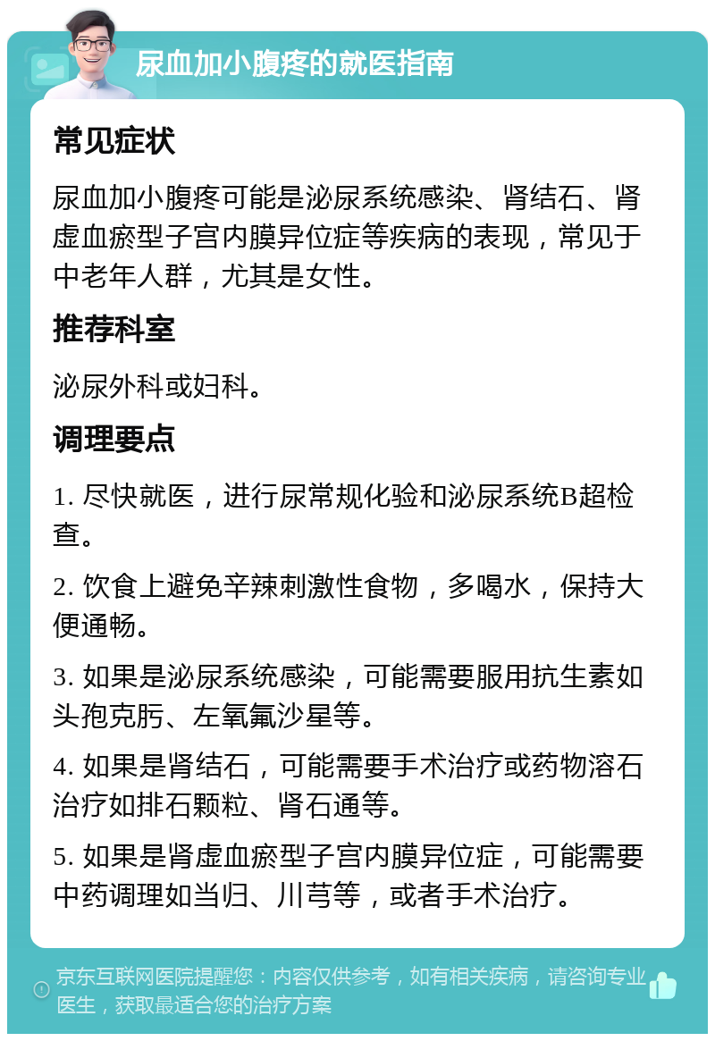 尿血加小腹疼的就医指南 常见症状 尿血加小腹疼可能是泌尿系统感染、肾结石、肾虚血瘀型子宫内膜异位症等疾病的表现，常见于中老年人群，尤其是女性。 推荐科室 泌尿外科或妇科。 调理要点 1. 尽快就医，进行尿常规化验和泌尿系统B超检查。 2. 饮食上避免辛辣刺激性食物，多喝水，保持大便通畅。 3. 如果是泌尿系统感染，可能需要服用抗生素如头孢克肟、左氧氟沙星等。 4. 如果是肾结石，可能需要手术治疗或药物溶石治疗如排石颗粒、肾石通等。 5. 如果是肾虚血瘀型子宫内膜异位症，可能需要中药调理如当归、川芎等，或者手术治疗。