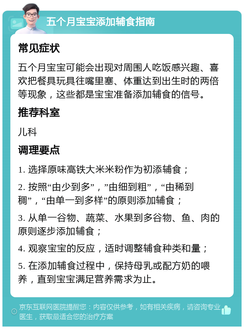 五个月宝宝添加辅食指南 常见症状 五个月宝宝可能会出现对周围人吃饭感兴趣、喜欢把餐具玩具往嘴里塞、体重达到出生时的两倍等现象，这些都是宝宝准备添加辅食的信号。 推荐科室 儿科 调理要点 1. 选择原味高铁大米米粉作为初添辅食； 2. 按照“由少到多”，”由细到粗”，“由稀到稠”，“由单一到多样”的原则添加辅食； 3. 从单一谷物、蔬菜、水果到多谷物、鱼、肉的原则逐步添加辅食； 4. 观察宝宝的反应，适时调整辅食种类和量； 5. 在添加辅食过程中，保持母乳或配方奶的喂养，直到宝宝满足营养需求为止。