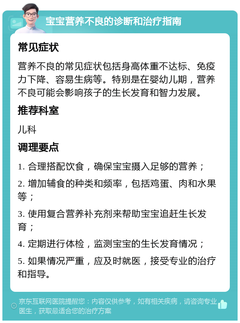 宝宝营养不良的诊断和治疗指南 常见症状 营养不良的常见症状包括身高体重不达标、免疫力下降、容易生病等。特别是在婴幼儿期，营养不良可能会影响孩子的生长发育和智力发展。 推荐科室 儿科 调理要点 1. 合理搭配饮食，确保宝宝摄入足够的营养； 2. 增加辅食的种类和频率，包括鸡蛋、肉和水果等； 3. 使用复合营养补充剂来帮助宝宝追赶生长发育； 4. 定期进行体检，监测宝宝的生长发育情况； 5. 如果情况严重，应及时就医，接受专业的治疗和指导。