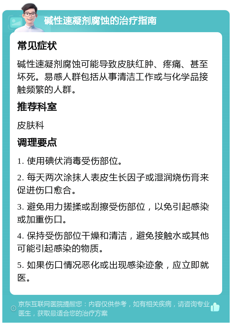 碱性速凝剂腐蚀的治疗指南 常见症状 碱性速凝剂腐蚀可能导致皮肤红肿、疼痛、甚至坏死。易感人群包括从事清洁工作或与化学品接触频繁的人群。 推荐科室 皮肤科 调理要点 1. 使用碘伏消毒受伤部位。 2. 每天两次涂抹人表皮生长因子或湿润烧伤膏来促进伤口愈合。 3. 避免用力搓揉或刮擦受伤部位，以免引起感染或加重伤口。 4. 保持受伤部位干燥和清洁，避免接触水或其他可能引起感染的物质。 5. 如果伤口情况恶化或出现感染迹象，应立即就医。