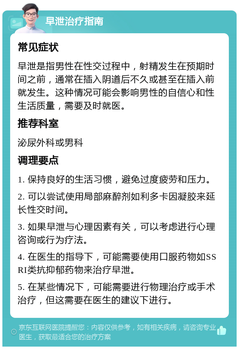 早泄治疗指南 常见症状 早泄是指男性在性交过程中，射精发生在预期时间之前，通常在插入阴道后不久或甚至在插入前就发生。这种情况可能会影响男性的自信心和性生活质量，需要及时就医。 推荐科室 泌尿外科或男科 调理要点 1. 保持良好的生活习惯，避免过度疲劳和压力。 2. 可以尝试使用局部麻醉剂如利多卡因凝胶来延长性交时间。 3. 如果早泄与心理因素有关，可以考虑进行心理咨询或行为疗法。 4. 在医生的指导下，可能需要使用口服药物如SSRI类抗抑郁药物来治疗早泄。 5. 在某些情况下，可能需要进行物理治疗或手术治疗，但这需要在医生的建议下进行。