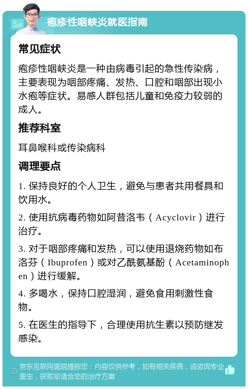 疱疹性咽峡炎就医指南 常见症状 疱疹性咽峡炎是一种由病毒引起的急性传染病，主要表现为咽部疼痛、发热、口腔和咽部出现小水疱等症状。易感人群包括儿童和免疫力较弱的成人。 推荐科室 耳鼻喉科或传染病科 调理要点 1. 保持良好的个人卫生，避免与患者共用餐具和饮用水。 2. 使用抗病毒药物如阿昔洛韦（Acyclovir）进行治疗。 3. 对于咽部疼痛和发热，可以使用退烧药物如布洛芬（Ibuprofen）或对乙酰氨基酚（Acetaminophen）进行缓解。 4. 多喝水，保持口腔湿润，避免食用刺激性食物。 5. 在医生的指导下，合理使用抗生素以预防继发感染。