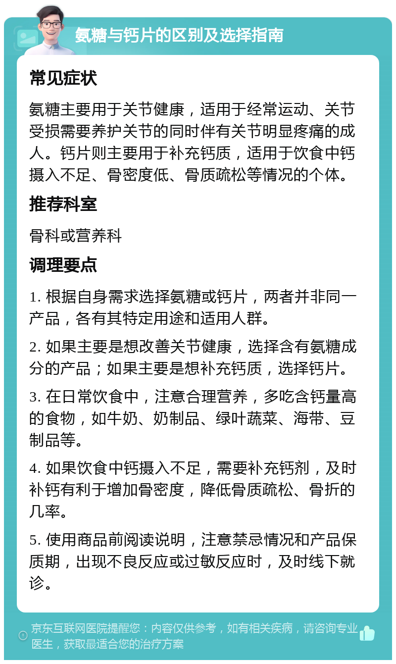 氨糖与钙片的区别及选择指南 常见症状 氨糖主要用于关节健康，适用于经常运动、关节受损需要养护关节的同时伴有关节明显疼痛的成人。钙片则主要用于补充钙质，适用于饮食中钙摄入不足、骨密度低、骨质疏松等情况的个体。 推荐科室 骨科或营养科 调理要点 1. 根据自身需求选择氨糖或钙片，两者并非同一产品，各有其特定用途和适用人群。 2. 如果主要是想改善关节健康，选择含有氨糖成分的产品；如果主要是想补充钙质，选择钙片。 3. 在日常饮食中，注意合理营养，多吃含钙量高的食物，如牛奶、奶制品、绿叶蔬菜、海带、豆制品等。 4. 如果饮食中钙摄入不足，需要补充钙剂，及时补钙有利于增加骨密度，降低骨质疏松、骨折的几率。 5. 使用商品前阅读说明，注意禁忌情况和产品保质期，出现不良反应或过敏反应时，及时线下就诊。