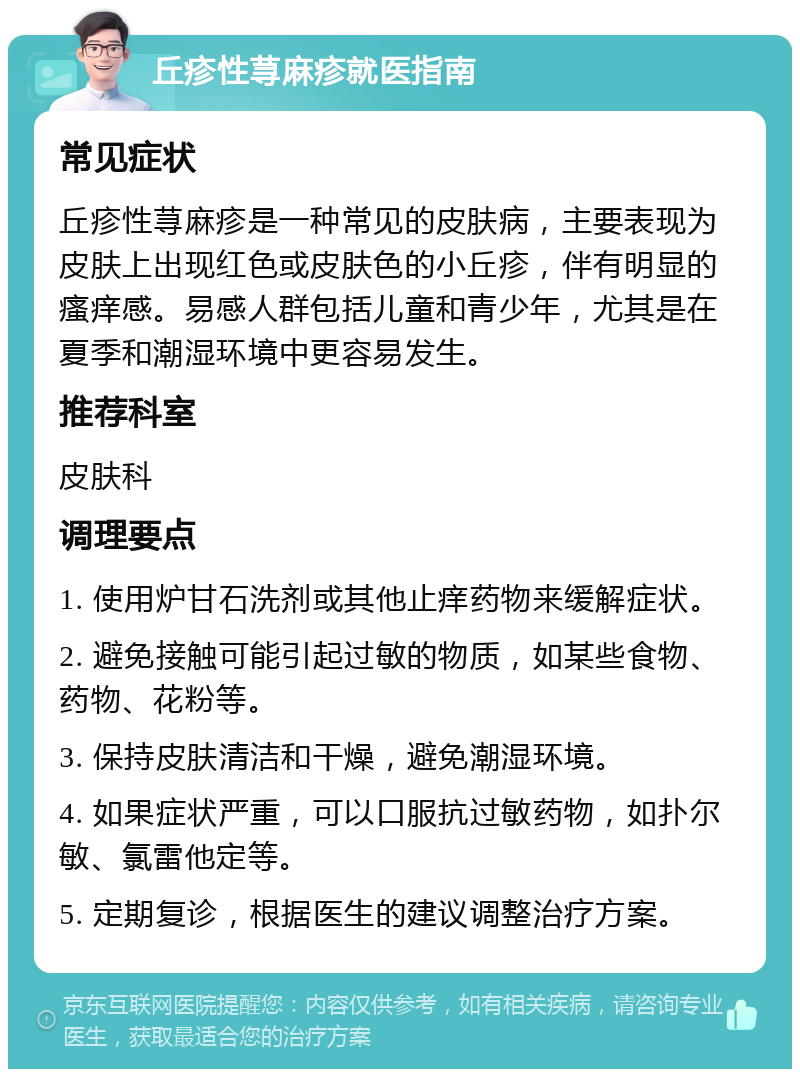 丘疹性荨麻疹就医指南 常见症状 丘疹性荨麻疹是一种常见的皮肤病，主要表现为皮肤上出现红色或皮肤色的小丘疹，伴有明显的瘙痒感。易感人群包括儿童和青少年，尤其是在夏季和潮湿环境中更容易发生。 推荐科室 皮肤科 调理要点 1. 使用炉甘石洗剂或其他止痒药物来缓解症状。 2. 避免接触可能引起过敏的物质，如某些食物、药物、花粉等。 3. 保持皮肤清洁和干燥，避免潮湿环境。 4. 如果症状严重，可以口服抗过敏药物，如扑尔敏、氯雷他定等。 5. 定期复诊，根据医生的建议调整治疗方案。