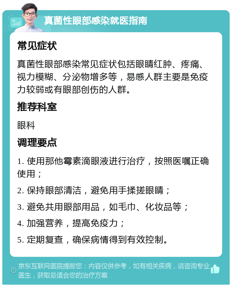 真菌性眼部感染就医指南 常见症状 真菌性眼部感染常见症状包括眼睛红肿、疼痛、视力模糊、分泌物增多等，易感人群主要是免疫力较弱或有眼部创伤的人群。 推荐科室 眼科 调理要点 1. 使用那他霉素滴眼液进行治疗，按照医嘱正确使用； 2. 保持眼部清洁，避免用手揉搓眼睛； 3. 避免共用眼部用品，如毛巾、化妆品等； 4. 加强营养，提高免疫力； 5. 定期复查，确保病情得到有效控制。