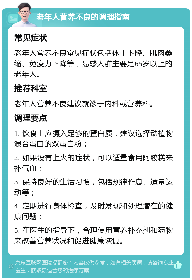 老年人营养不良的调理指南 常见症状 老年人营养不良常见症状包括体重下降、肌肉萎缩、免疫力下降等，易感人群主要是65岁以上的老年人。 推荐科室 老年人营养不良建议就诊于内科或营养科。 调理要点 1. 饮食上应摄入足够的蛋白质，建议选择动植物混合蛋白的双蛋白粉； 2. 如果没有上火的症状，可以适量食用阿胶糕来补气血； 3. 保持良好的生活习惯，包括规律作息、适量运动等； 4. 定期进行身体检查，及时发现和处理潜在的健康问题； 5. 在医生的指导下，合理使用营养补充剂和药物来改善营养状况和促进健康恢复。