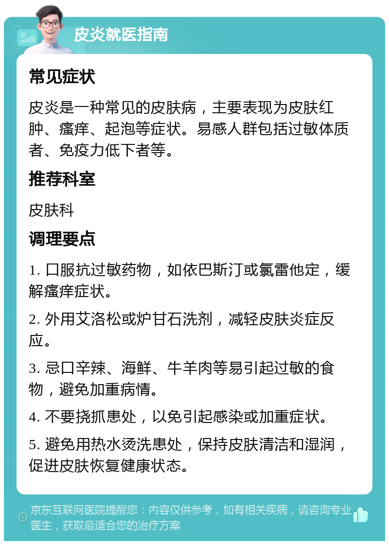 皮炎就医指南 常见症状 皮炎是一种常见的皮肤病，主要表现为皮肤红肿、瘙痒、起泡等症状。易感人群包括过敏体质者、免疫力低下者等。 推荐科室 皮肤科 调理要点 1. 口服抗过敏药物，如依巴斯汀或氯雷他定，缓解瘙痒症状。 2. 外用艾洛松或炉甘石洗剂，减轻皮肤炎症反应。 3. 忌口辛辣、海鲜、牛羊肉等易引起过敏的食物，避免加重病情。 4. 不要挠抓患处，以免引起感染或加重症状。 5. 避免用热水烫洗患处，保持皮肤清洁和湿润，促进皮肤恢复健康状态。