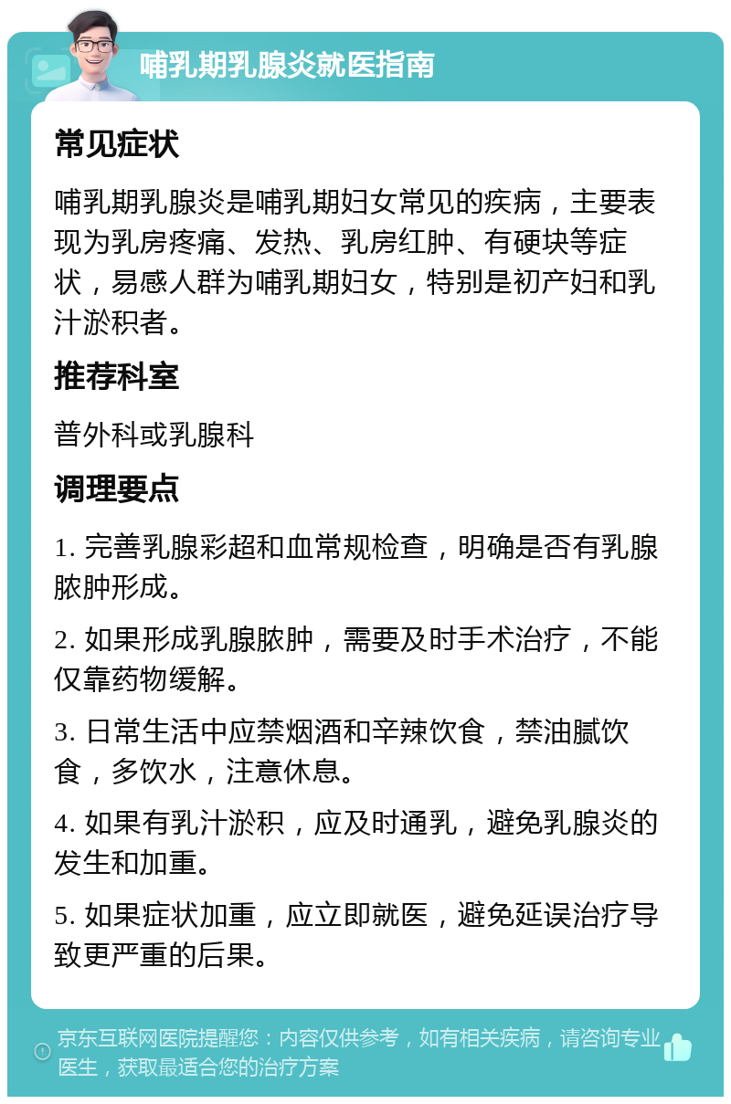 哺乳期乳腺炎就医指南 常见症状 哺乳期乳腺炎是哺乳期妇女常见的疾病，主要表现为乳房疼痛、发热、乳房红肿、有硬块等症状，易感人群为哺乳期妇女，特别是初产妇和乳汁淤积者。 推荐科室 普外科或乳腺科 调理要点 1. 完善乳腺彩超和血常规检查，明确是否有乳腺脓肿形成。 2. 如果形成乳腺脓肿，需要及时手术治疗，不能仅靠药物缓解。 3. 日常生活中应禁烟酒和辛辣饮食，禁油腻饮食，多饮水，注意休息。 4. 如果有乳汁淤积，应及时通乳，避免乳腺炎的发生和加重。 5. 如果症状加重，应立即就医，避免延误治疗导致更严重的后果。