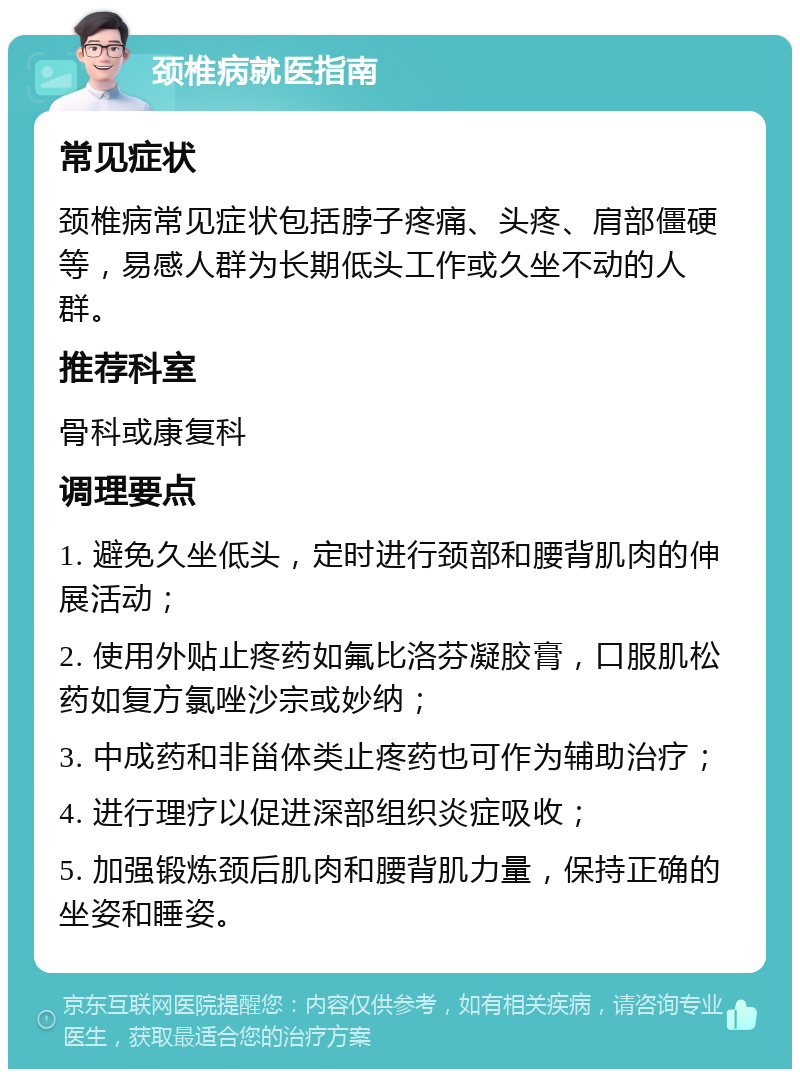 颈椎病就医指南 常见症状 颈椎病常见症状包括脖子疼痛、头疼、肩部僵硬等，易感人群为长期低头工作或久坐不动的人群。 推荐科室 骨科或康复科 调理要点 1. 避免久坐低头，定时进行颈部和腰背肌肉的伸展活动； 2. 使用外贴止疼药如氟比洛芬凝胶膏，口服肌松药如复方氯唑沙宗或妙纳； 3. 中成药和非甾体类止疼药也可作为辅助治疗； 4. 进行理疗以促进深部组织炎症吸收； 5. 加强锻炼颈后肌肉和腰背肌力量，保持正确的坐姿和睡姿。