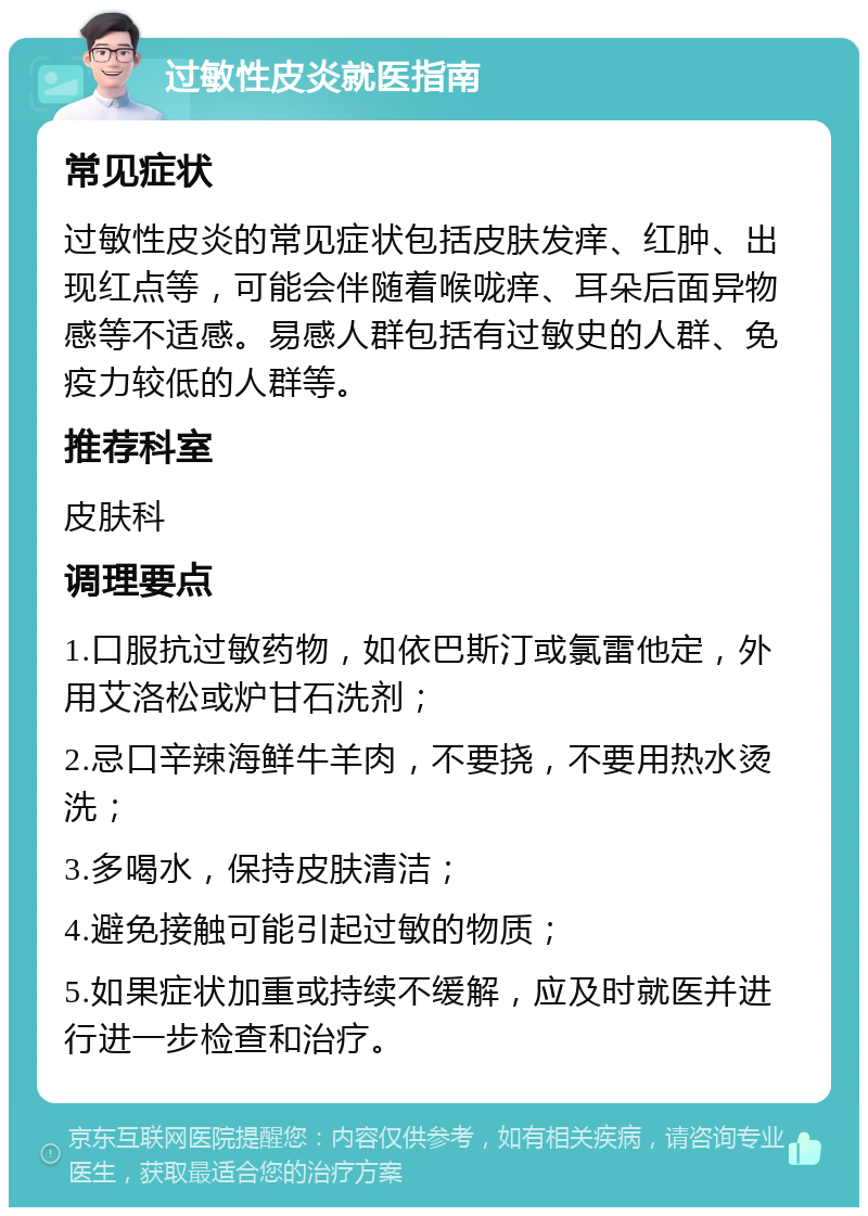 过敏性皮炎就医指南 常见症状 过敏性皮炎的常见症状包括皮肤发痒、红肿、出现红点等，可能会伴随着喉咙痒、耳朵后面异物感等不适感。易感人群包括有过敏史的人群、免疫力较低的人群等。 推荐科室 皮肤科 调理要点 1.口服抗过敏药物，如依巴斯汀或氯雷他定，外用艾洛松或炉甘石洗剂； 2.忌口辛辣海鲜牛羊肉，不要挠，不要用热水烫洗； 3.多喝水，保持皮肤清洁； 4.避免接触可能引起过敏的物质； 5.如果症状加重或持续不缓解，应及时就医并进行进一步检查和治疗。