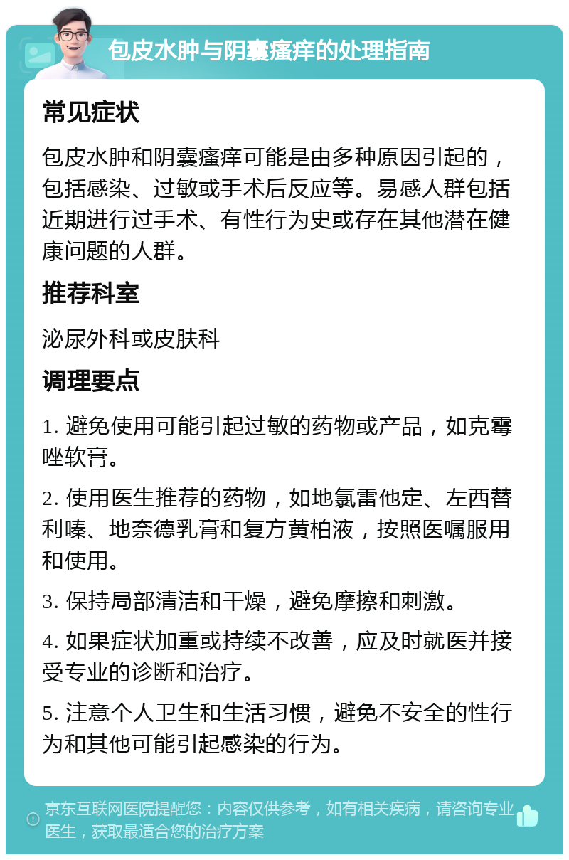 包皮水肿与阴囊瘙痒的处理指南 常见症状 包皮水肿和阴囊瘙痒可能是由多种原因引起的，包括感染、过敏或手术后反应等。易感人群包括近期进行过手术、有性行为史或存在其他潜在健康问题的人群。 推荐科室 泌尿外科或皮肤科 调理要点 1. 避免使用可能引起过敏的药物或产品，如克霉唑软膏。 2. 使用医生推荐的药物，如地氯雷他定、左西替利嗪、地奈德乳膏和复方黄柏液，按照医嘱服用和使用。 3. 保持局部清洁和干燥，避免摩擦和刺激。 4. 如果症状加重或持续不改善，应及时就医并接受专业的诊断和治疗。 5. 注意个人卫生和生活习惯，避免不安全的性行为和其他可能引起感染的行为。