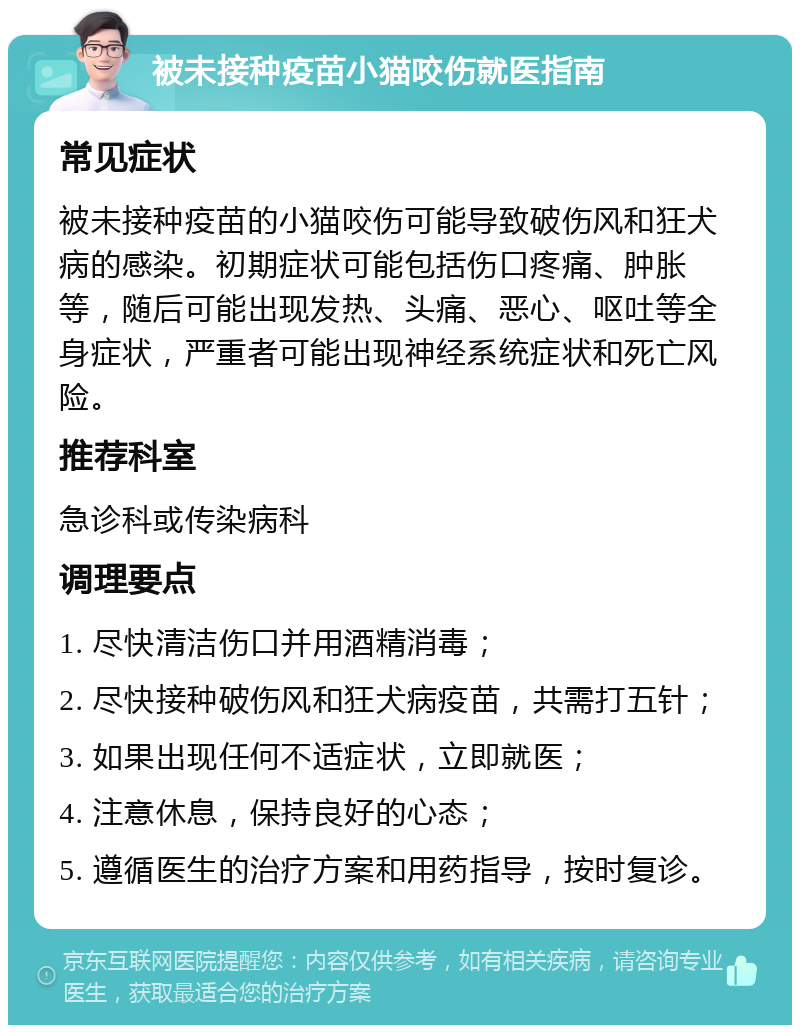 被未接种疫苗小猫咬伤就医指南 常见症状 被未接种疫苗的小猫咬伤可能导致破伤风和狂犬病的感染。初期症状可能包括伤口疼痛、肿胀等，随后可能出现发热、头痛、恶心、呕吐等全身症状，严重者可能出现神经系统症状和死亡风险。 推荐科室 急诊科或传染病科 调理要点 1. 尽快清洁伤口并用酒精消毒； 2. 尽快接种破伤风和狂犬病疫苗，共需打五针； 3. 如果出现任何不适症状，立即就医； 4. 注意休息，保持良好的心态； 5. 遵循医生的治疗方案和用药指导，按时复诊。