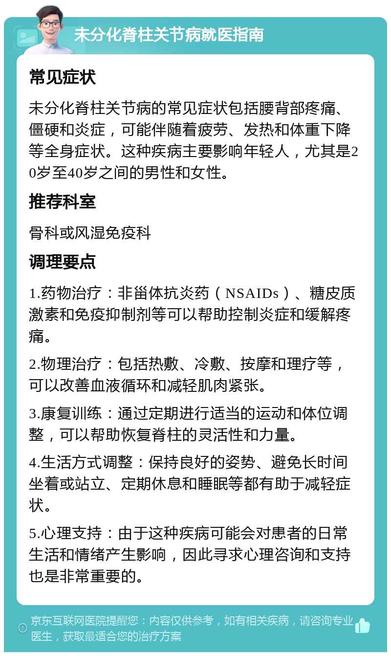 未分化脊柱关节病就医指南 常见症状 未分化脊柱关节病的常见症状包括腰背部疼痛、僵硬和炎症，可能伴随着疲劳、发热和体重下降等全身症状。这种疾病主要影响年轻人，尤其是20岁至40岁之间的男性和女性。 推荐科室 骨科或风湿免疫科 调理要点 1.药物治疗：非甾体抗炎药（NSAIDs）、糖皮质激素和免疫抑制剂等可以帮助控制炎症和缓解疼痛。 2.物理治疗：包括热敷、冷敷、按摩和理疗等，可以改善血液循环和减轻肌肉紧张。 3.康复训练：通过定期进行适当的运动和体位调整，可以帮助恢复脊柱的灵活性和力量。 4.生活方式调整：保持良好的姿势、避免长时间坐着或站立、定期休息和睡眠等都有助于减轻症状。 5.心理支持：由于这种疾病可能会对患者的日常生活和情绪产生影响，因此寻求心理咨询和支持也是非常重要的。