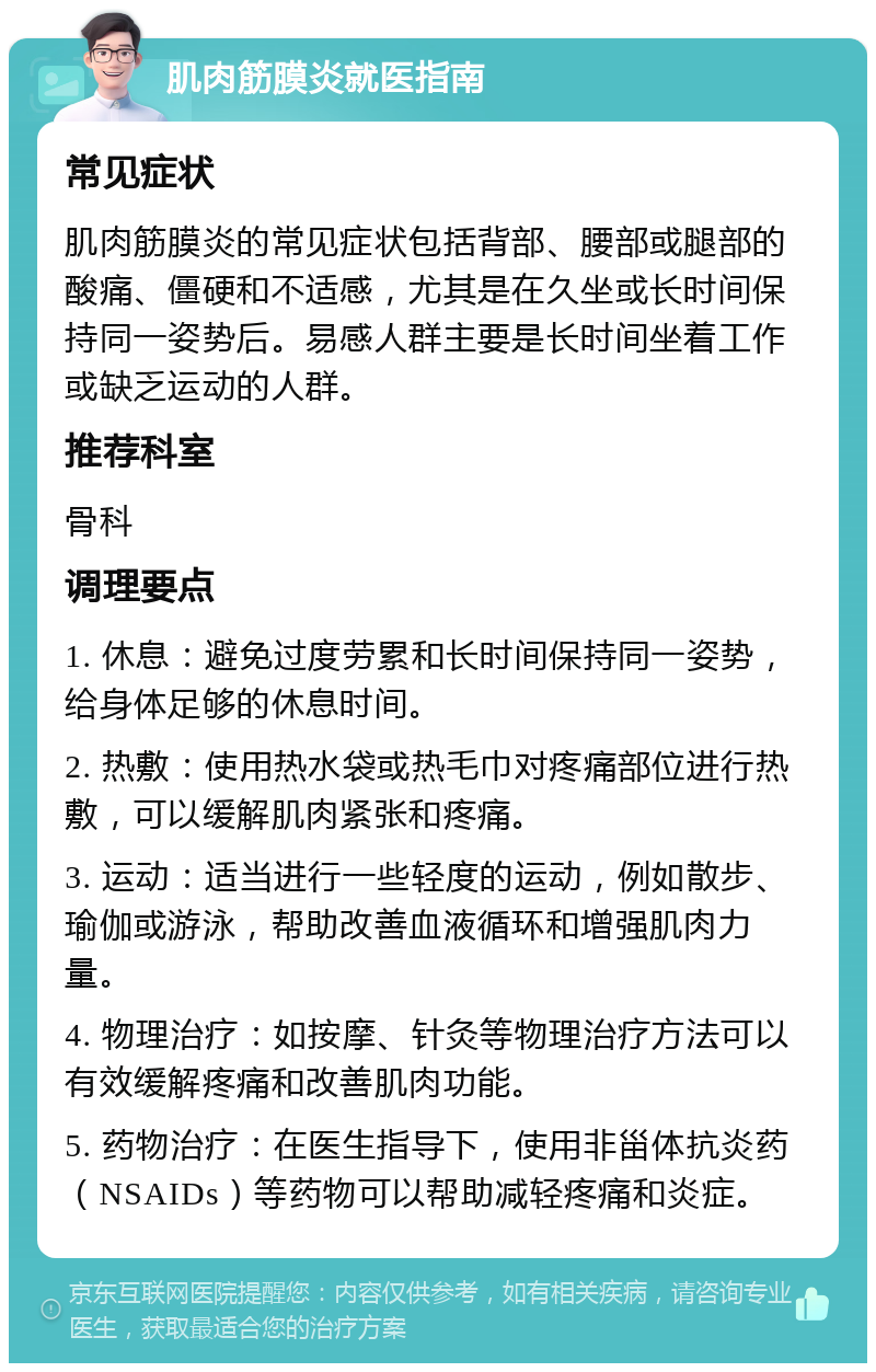 肌肉筋膜炎就医指南 常见症状 肌肉筋膜炎的常见症状包括背部、腰部或腿部的酸痛、僵硬和不适感，尤其是在久坐或长时间保持同一姿势后。易感人群主要是长时间坐着工作或缺乏运动的人群。 推荐科室 骨科 调理要点 1. 休息：避免过度劳累和长时间保持同一姿势，给身体足够的休息时间。 2. 热敷：使用热水袋或热毛巾对疼痛部位进行热敷，可以缓解肌肉紧张和疼痛。 3. 运动：适当进行一些轻度的运动，例如散步、瑜伽或游泳，帮助改善血液循环和增强肌肉力量。 4. 物理治疗：如按摩、针灸等物理治疗方法可以有效缓解疼痛和改善肌肉功能。 5. 药物治疗：在医生指导下，使用非甾体抗炎药（NSAIDs）等药物可以帮助减轻疼痛和炎症。