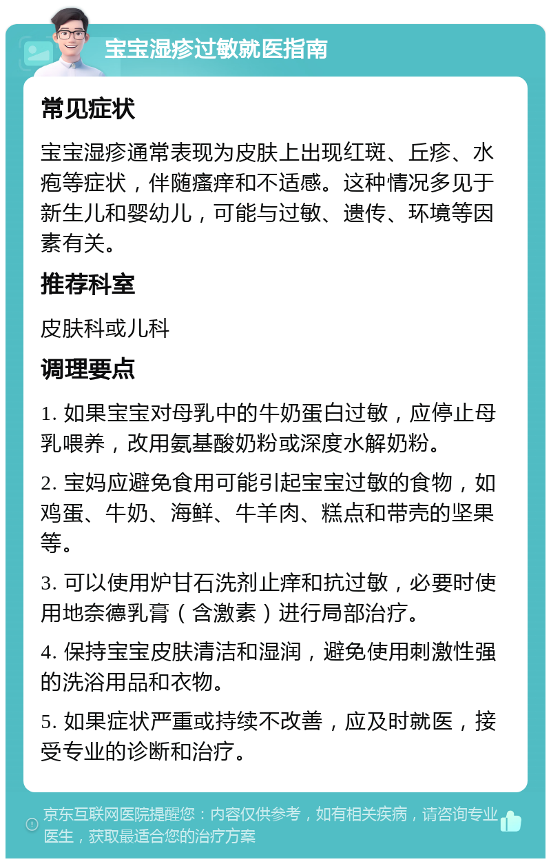 宝宝湿疹过敏就医指南 常见症状 宝宝湿疹通常表现为皮肤上出现红斑、丘疹、水疱等症状，伴随瘙痒和不适感。这种情况多见于新生儿和婴幼儿，可能与过敏、遗传、环境等因素有关。 推荐科室 皮肤科或儿科 调理要点 1. 如果宝宝对母乳中的牛奶蛋白过敏，应停止母乳喂养，改用氨基酸奶粉或深度水解奶粉。 2. 宝妈应避免食用可能引起宝宝过敏的食物，如鸡蛋、牛奶、海鲜、牛羊肉、糕点和带壳的坚果等。 3. 可以使用炉甘石洗剂止痒和抗过敏，必要时使用地奈德乳膏（含激素）进行局部治疗。 4. 保持宝宝皮肤清洁和湿润，避免使用刺激性强的洗浴用品和衣物。 5. 如果症状严重或持续不改善，应及时就医，接受专业的诊断和治疗。