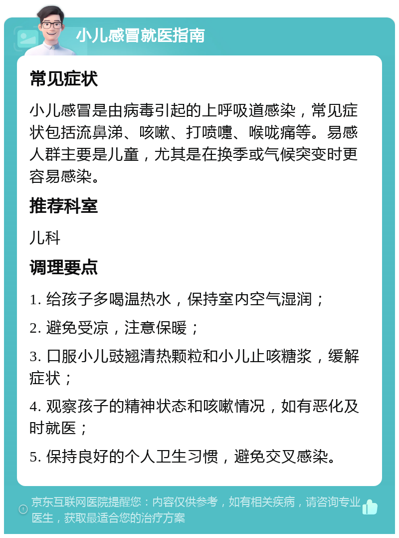 小儿感冒就医指南 常见症状 小儿感冒是由病毒引起的上呼吸道感染，常见症状包括流鼻涕、咳嗽、打喷嚏、喉咙痛等。易感人群主要是儿童，尤其是在换季或气候突变时更容易感染。 推荐科室 儿科 调理要点 1. 给孩子多喝温热水，保持室内空气湿润； 2. 避免受凉，注意保暖； 3. 口服小儿豉翘清热颗粒和小儿止咳糖浆，缓解症状； 4. 观察孩子的精神状态和咳嗽情况，如有恶化及时就医； 5. 保持良好的个人卫生习惯，避免交叉感染。