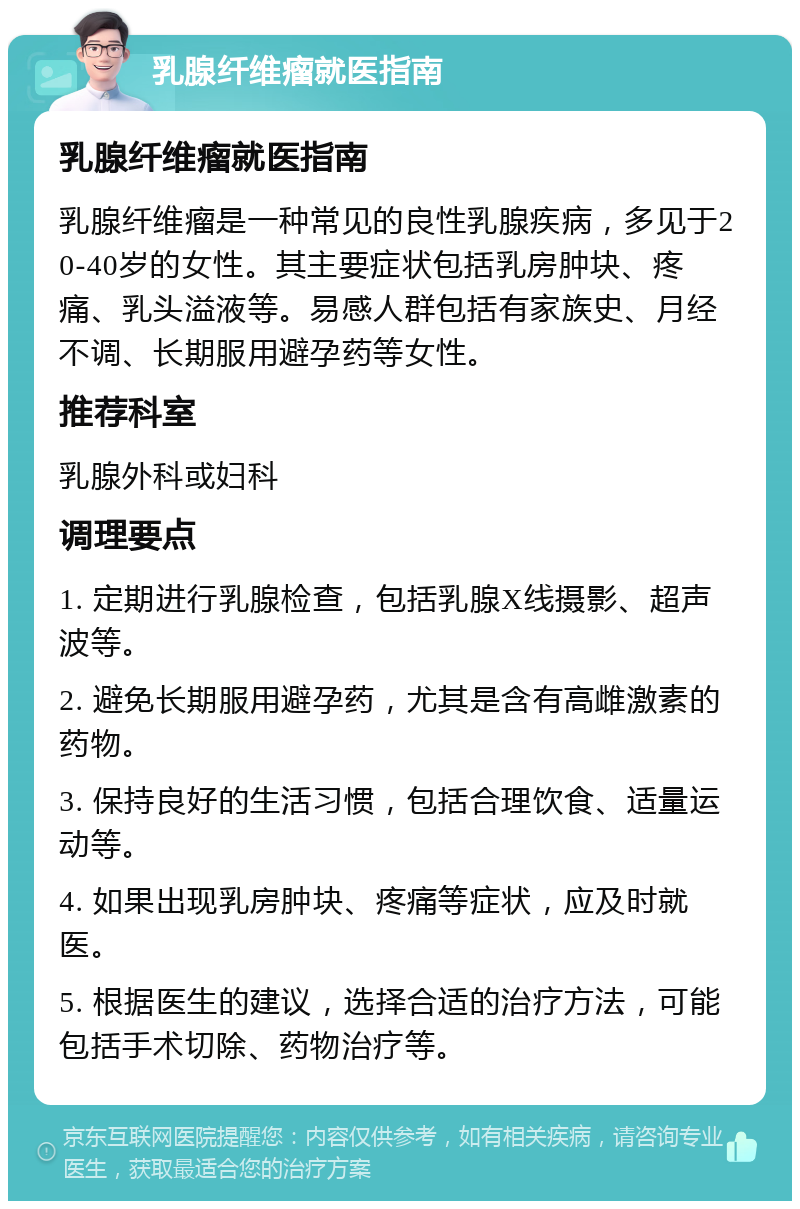 乳腺纤维瘤就医指南 乳腺纤维瘤就医指南 乳腺纤维瘤是一种常见的良性乳腺疾病，多见于20-40岁的女性。其主要症状包括乳房肿块、疼痛、乳头溢液等。易感人群包括有家族史、月经不调、长期服用避孕药等女性。 推荐科室 乳腺外科或妇科 调理要点 1. 定期进行乳腺检查，包括乳腺X线摄影、超声波等。 2. 避免长期服用避孕药，尤其是含有高雌激素的药物。 3. 保持良好的生活习惯，包括合理饮食、适量运动等。 4. 如果出现乳房肿块、疼痛等症状，应及时就医。 5. 根据医生的建议，选择合适的治疗方法，可能包括手术切除、药物治疗等。