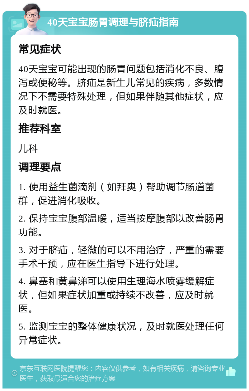 40天宝宝肠胃调理与脐疝指南 常见症状 40天宝宝可能出现的肠胃问题包括消化不良、腹泻或便秘等。脐疝是新生儿常见的疾病，多数情况下不需要特殊处理，但如果伴随其他症状，应及时就医。 推荐科室 儿科 调理要点 1. 使用益生菌滴剂（如拜奥）帮助调节肠道菌群，促进消化吸收。 2. 保持宝宝腹部温暖，适当按摩腹部以改善肠胃功能。 3. 对于脐疝，轻微的可以不用治疗，严重的需要手术干预，应在医生指导下进行处理。 4. 鼻塞和黄鼻涕可以使用生理海水喷雾缓解症状，但如果症状加重或持续不改善，应及时就医。 5. 监测宝宝的整体健康状况，及时就医处理任何异常症状。