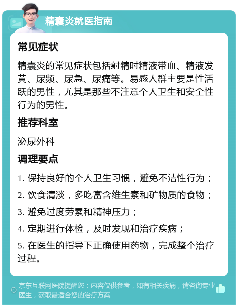 精囊炎就医指南 常见症状 精囊炎的常见症状包括射精时精液带血、精液发黄、尿频、尿急、尿痛等。易感人群主要是性活跃的男性，尤其是那些不注意个人卫生和安全性行为的男性。 推荐科室 泌尿外科 调理要点 1. 保持良好的个人卫生习惯，避免不洁性行为； 2. 饮食清淡，多吃富含维生素和矿物质的食物； 3. 避免过度劳累和精神压力； 4. 定期进行体检，及时发现和治疗疾病； 5. 在医生的指导下正确使用药物，完成整个治疗过程。