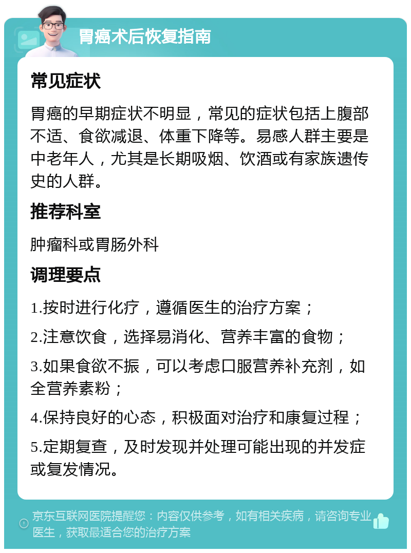 胃癌术后恢复指南 常见症状 胃癌的早期症状不明显，常见的症状包括上腹部不适、食欲减退、体重下降等。易感人群主要是中老年人，尤其是长期吸烟、饮酒或有家族遗传史的人群。 推荐科室 肿瘤科或胃肠外科 调理要点 1.按时进行化疗，遵循医生的治疗方案； 2.注意饮食，选择易消化、营养丰富的食物； 3.如果食欲不振，可以考虑口服营养补充剂，如全营养素粉； 4.保持良好的心态，积极面对治疗和康复过程； 5.定期复查，及时发现并处理可能出现的并发症或复发情况。