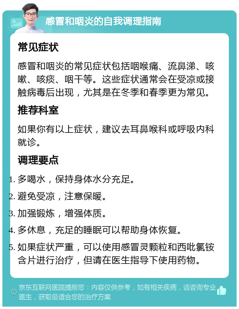 感冒和咽炎的自我调理指南 常见症状 感冒和咽炎的常见症状包括咽喉痛、流鼻涕、咳嗽、咳痰、咽干等。这些症状通常会在受凉或接触病毒后出现，尤其是在冬季和春季更为常见。 推荐科室 如果你有以上症状，建议去耳鼻喉科或呼吸内科就诊。 调理要点 多喝水，保持身体水分充足。 避免受凉，注意保暖。 加强锻炼，增强体质。 多休息，充足的睡眠可以帮助身体恢复。 如果症状严重，可以使用感冒灵颗粒和西吡氯铵含片进行治疗，但请在医生指导下使用药物。