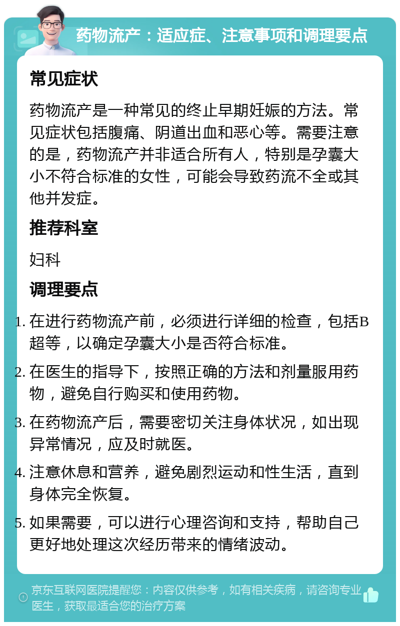 药物流产：适应症、注意事项和调理要点 常见症状 药物流产是一种常见的终止早期妊娠的方法。常见症状包括腹痛、阴道出血和恶心等。需要注意的是，药物流产并非适合所有人，特别是孕囊大小不符合标准的女性，可能会导致药流不全或其他并发症。 推荐科室 妇科 调理要点 在进行药物流产前，必须进行详细的检查，包括B超等，以确定孕囊大小是否符合标准。 在医生的指导下，按照正确的方法和剂量服用药物，避免自行购买和使用药物。 在药物流产后，需要密切关注身体状况，如出现异常情况，应及时就医。 注意休息和营养，避免剧烈运动和性生活，直到身体完全恢复。 如果需要，可以进行心理咨询和支持，帮助自己更好地处理这次经历带来的情绪波动。