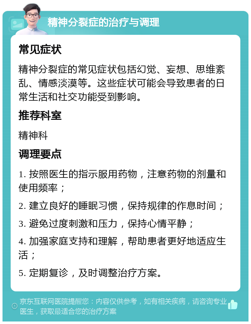 精神分裂症的治疗与调理 常见症状 精神分裂症的常见症状包括幻觉、妄想、思维紊乱、情感淡漠等。这些症状可能会导致患者的日常生活和社交功能受到影响。 推荐科室 精神科 调理要点 1. 按照医生的指示服用药物，注意药物的剂量和使用频率； 2. 建立良好的睡眠习惯，保持规律的作息时间； 3. 避免过度刺激和压力，保持心情平静； 4. 加强家庭支持和理解，帮助患者更好地适应生活； 5. 定期复诊，及时调整治疗方案。