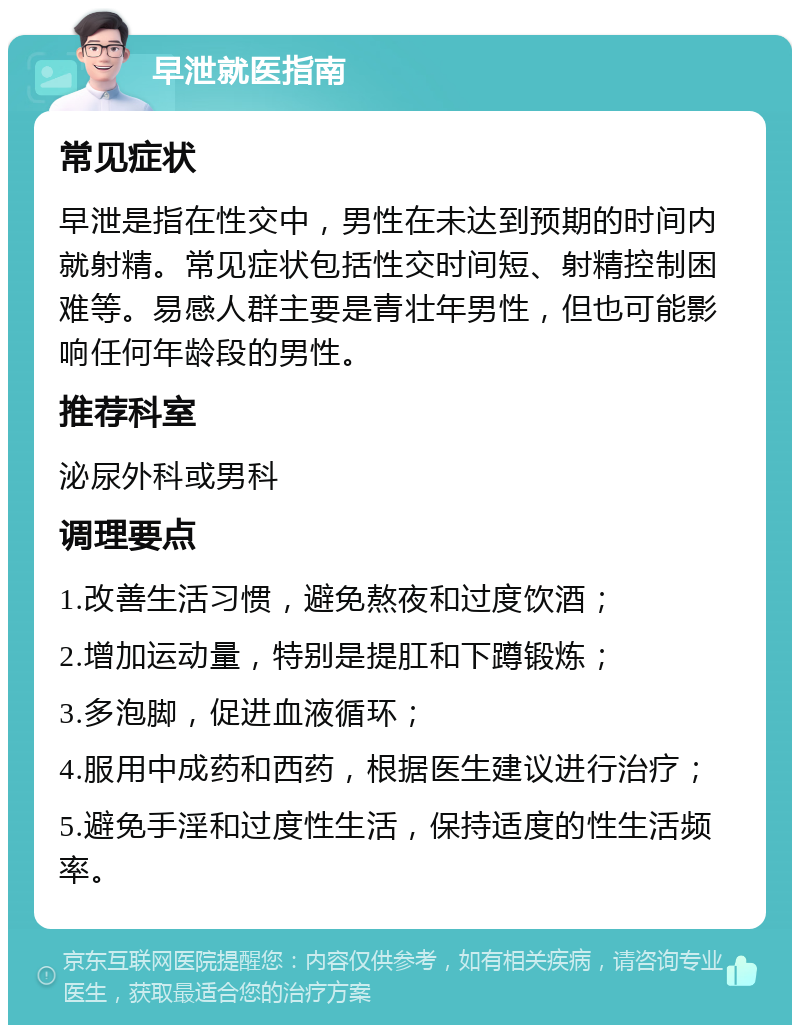 早泄就医指南 常见症状 早泄是指在性交中，男性在未达到预期的时间内就射精。常见症状包括性交时间短、射精控制困难等。易感人群主要是青壮年男性，但也可能影响任何年龄段的男性。 推荐科室 泌尿外科或男科 调理要点 1.改善生活习惯，避免熬夜和过度饮酒； 2.增加运动量，特别是提肛和下蹲锻炼； 3.多泡脚，促进血液循环； 4.服用中成药和西药，根据医生建议进行治疗； 5.避免手淫和过度性生活，保持适度的性生活频率。