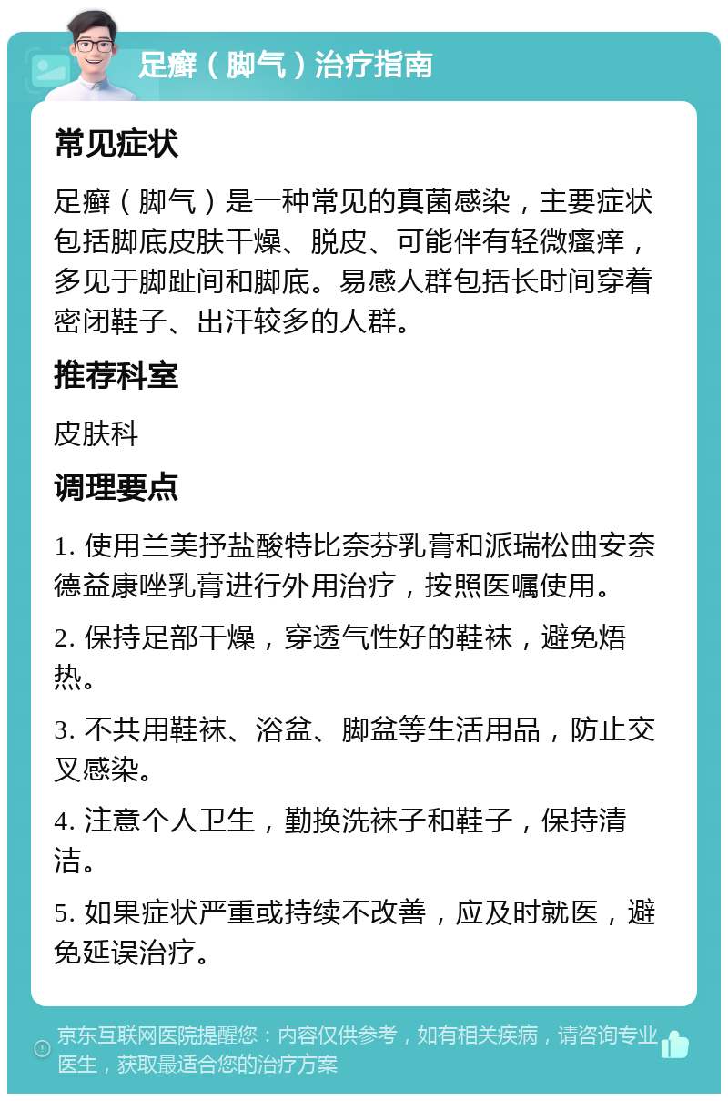 足癣（脚气）治疗指南 常见症状 足癣（脚气）是一种常见的真菌感染，主要症状包括脚底皮肤干燥、脱皮、可能伴有轻微瘙痒，多见于脚趾间和脚底。易感人群包括长时间穿着密闭鞋子、出汗较多的人群。 推荐科室 皮肤科 调理要点 1. 使用兰美抒盐酸特比奈芬乳膏和派瑞松曲安奈德益康唑乳膏进行外用治疗，按照医嘱使用。 2. 保持足部干燥，穿透气性好的鞋袜，避免焐热。 3. 不共用鞋袜、浴盆、脚盆等生活用品，防止交叉感染。 4. 注意个人卫生，勤换洗袜子和鞋子，保持清洁。 5. 如果症状严重或持续不改善，应及时就医，避免延误治疗。